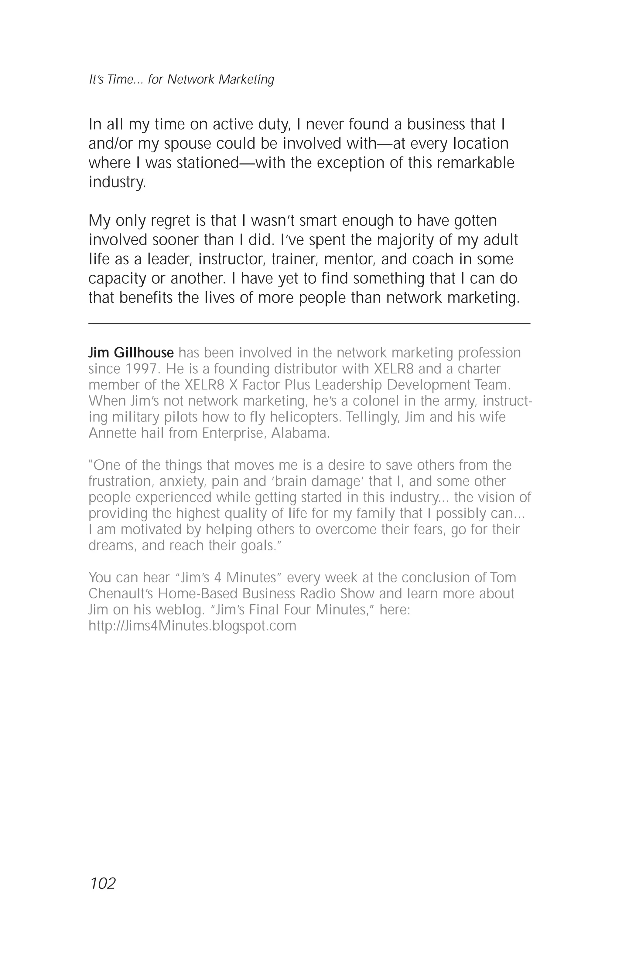In all my time on active duty, I never found a business that I
and/or my spouse could be involved with—at every location
where I was stationed—with the exception of this remarkable
industry.
My only regret is that I wasn’t smart enough to have gotten
involved sooner than I did. I’ve spent the majority of my adult
life as a leader, instructor, trainer, mentor, and coach in some
capacity or another. I have yet to find something that I can do
that benefits the lives of more people than network marketing.
Jim Gillhouse has been involved in the network marketing profession
since 1997. He is a founding distributor with XELR8 and a charter
member of the XELR8 X Factor Plus Leadership Development Team.
When Jim’s not network marketing, he’s a colonel in the army, instruct-
ing military pilots how to fly helicopters. Tellingly, Jim and his wife
Annette hail from Enterprise, Alabama.
"One of the things that moves me is a desire to save others from the
frustration, anxiety, pain and ’brain damage’ that I, and some other
people experienced while getting started in this industry... the vision of
providing the highest quality of life for my family that I possibly can...
I am motivated by helping others to overcome their fears, go for their
dreams, and reach their goals.”
You can hear “Jim’s 4 Minutes” every week at the conclusion of Tom
Chenault’s Home-Based Business Radio Show and learn more about
Jim on his weblog. “Jim’s Final Four Minutes,” here:
http://Jims4Minutes.blogspot.com
102
It’s Time... for Network Marketing
 