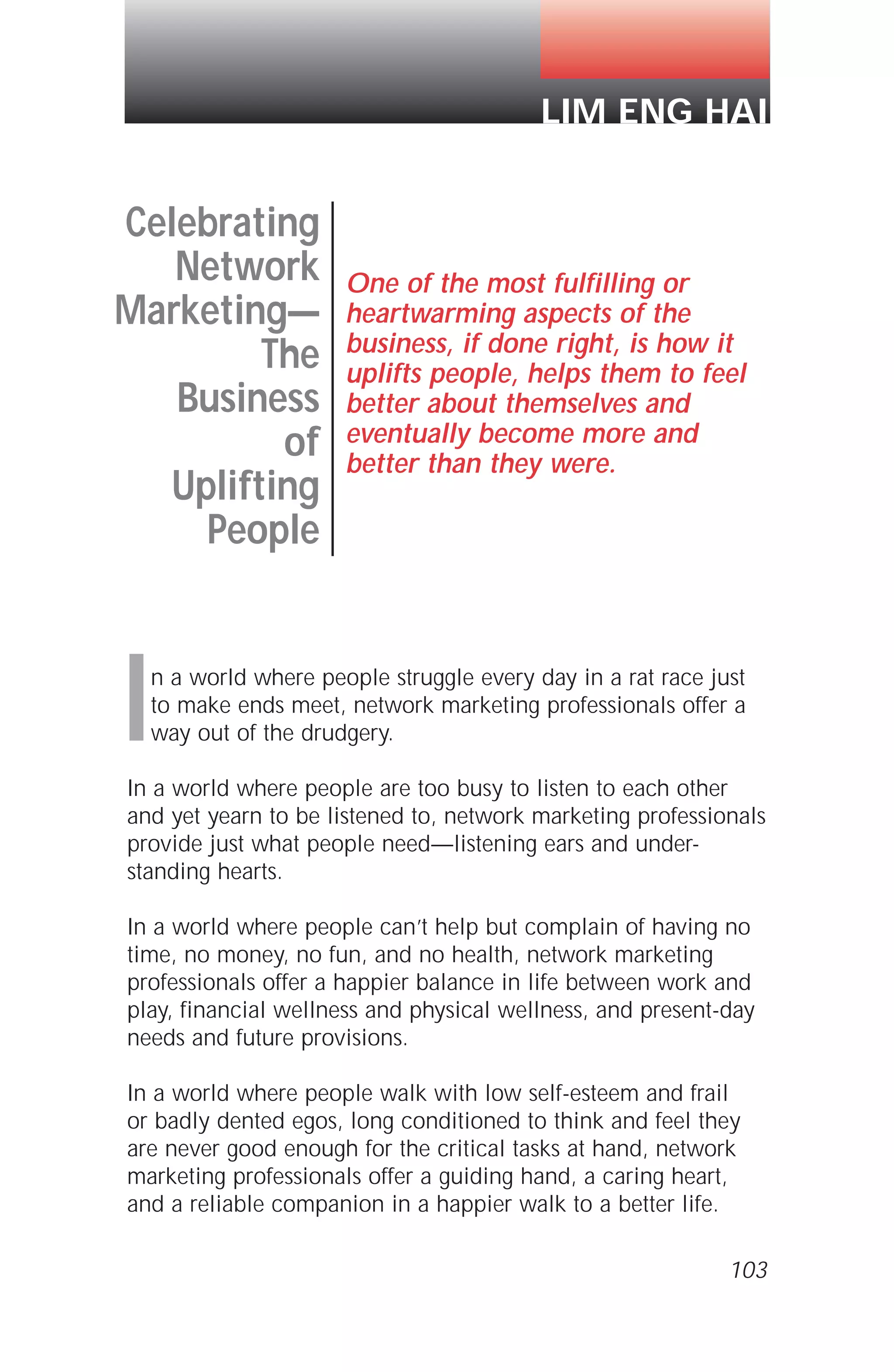 In a world where people struggle every day in a rat race just
to make ends meet, network marketing professionals offer a
way out of the drudgery.
In a world where people are too busy to listen to each other
and yet yearn to be listened to, network marketing professionals
provide just what people need—listening ears and under-
standing hearts.
In a world where people can’t help but complain of having no
time, no money, no fun, and no health, network marketing
professionals offer a happier balance in life between work and
play, financial wellness and physical wellness, and present-day
needs and future provisions.
In a world where people walk with low self-esteem and frail
or badly dented egos, long conditioned to think and feel they
are never good enough for the critical tasks at hand, network
marketing professionals offer a guiding hand, a caring heart,
and a reliable companion in a happier walk to a better life.
103
Celebrating
Network
Marketing—
The
Business
of
Uplifting
People
One of the most fulfilling or
heartwarming aspects of the
business, if done right, is how it
uplifts people, helps them to feel
better about themselves and
eventually become more and
better than they were.
LIM ENG HAI
 