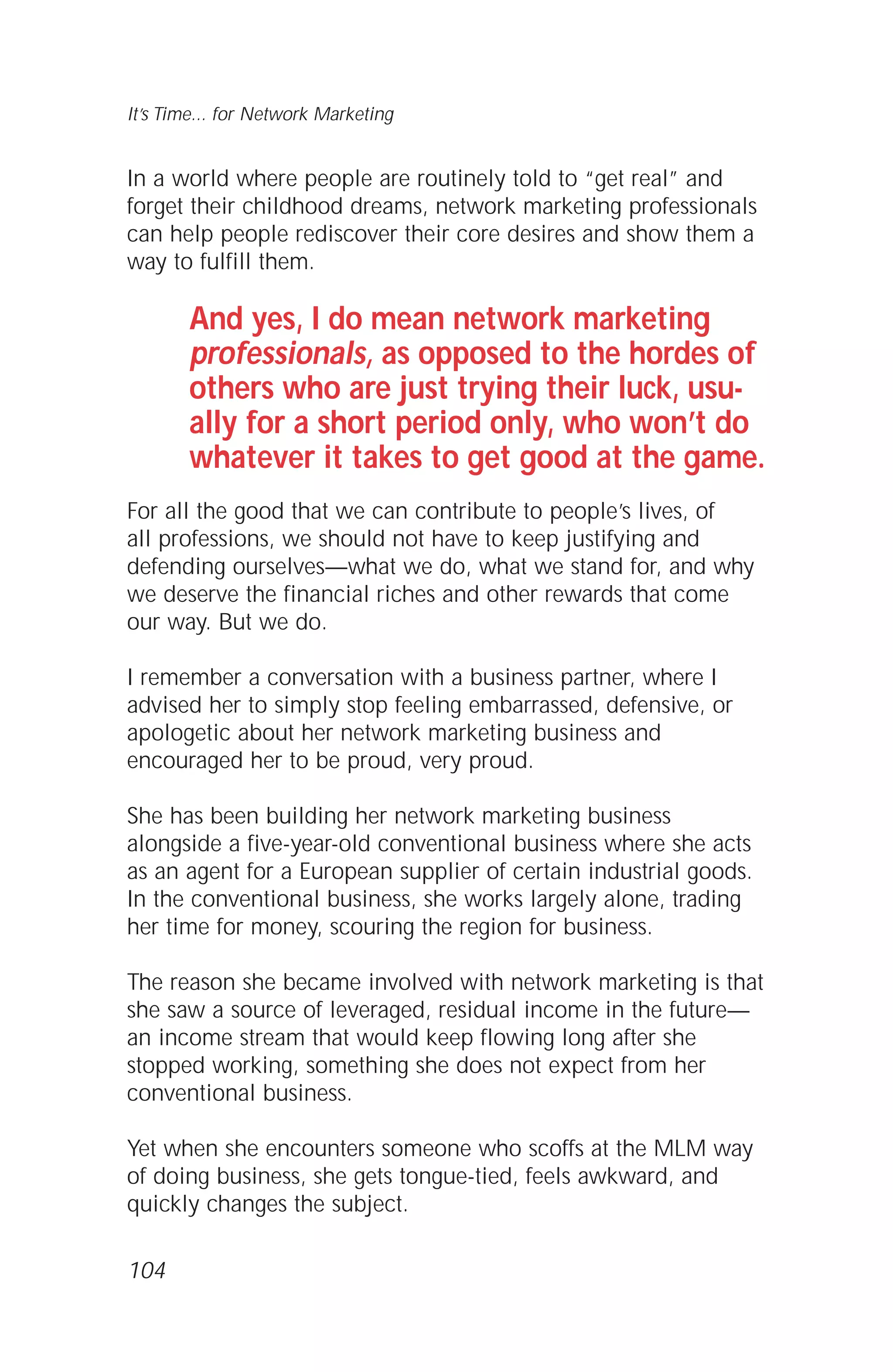 In a world where people are routinely told to “get real” and
forget their childhood dreams, network marketing professionals
can help people rediscover their core desires and show them a
way to fulfill them.
And yes, I do mean network marketing
professionals, as opposed to the hordes of
others who are just trying their luck, usu-
ally for a short period only, who won’t do
whatever it takes to get good at the game.
For all the good that we can contribute to people’s lives, of
all professions, we should not have to keep justifying and
defending ourselves—what we do, what we stand for, and why
we deserve the financial riches and other rewards that come
our way. But we do.
I remember a conversation with a business partner, where I
advised her to simply stop feeling embarrassed, defensive, or
apologetic about her network marketing business and
encouraged her to be proud, very proud.
She has been building her network marketing business
alongside a five-year-old conventional business where she acts
as an agent for a European supplier of certain industrial goods.
In the conventional business, she works largely alone, trading
her time for money, scouring the region for business.
The reason she became involved with network marketing is that
she saw a source of leveraged, residual income in the future—
an income stream that would keep flowing long after she
stopped working, something she does not expect from her
conventional business.
Yet when she encounters someone who scoffs at the MLM way
of doing business, she gets tongue-tied, feels awkward, and
quickly changes the subject.
104
It’s Time... for Network Marketing
 