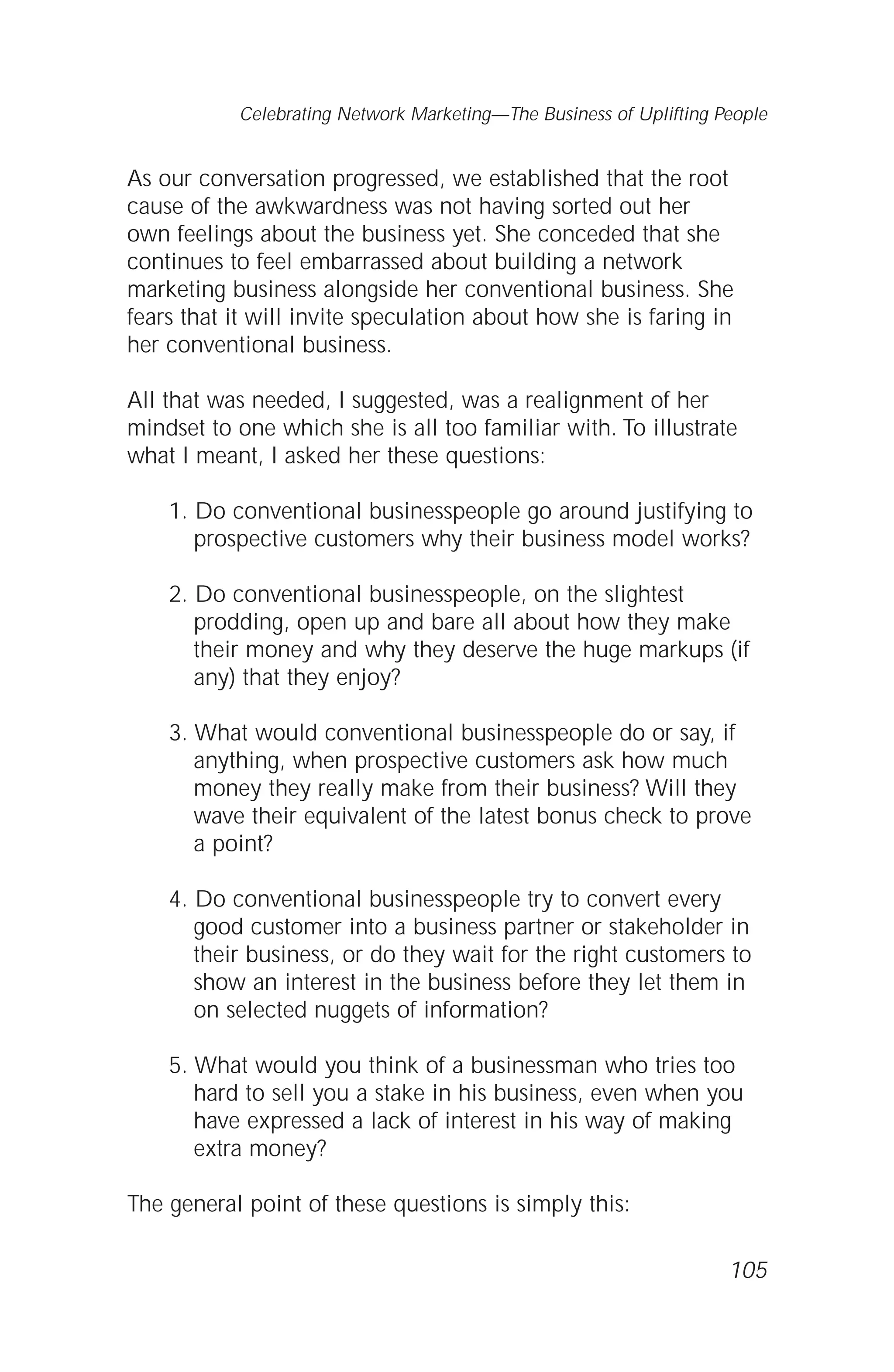 As our conversation progressed, we established that the root
cause of the awkwardness was not having sorted out her
own feelings about the business yet. She conceded that she
continues to feel embarrassed about building a network
marketing business alongside her conventional business. She
fears that it will invite speculation about how she is faring in
her conventional business.
All that was needed, I suggested, was a realignment of her
mindset to one which she is all too familiar with. To illustrate
what I meant, I asked her these questions:
1. Do conventional businesspeople go around justifying to
prospective customers why their business model works?
2. Do conventional businesspeople, on the slightest
prodding, open up and bare all about how they make
their money and why they deserve the huge markups (if
any) that they enjoy?
3. What would conventional businesspeople do or say, if
anything, when prospective customers ask how much
money they really make from their business? Will they
wave their equivalent of the latest bonus check to prove
a point?
4. Do conventional businesspeople try to convert every
good customer into a business partner or stakeholder in
their business, or do they wait for the right customers to
show an interest in the business before they let them in
on selected nuggets of information?
5. What would you think of a businessman who tries too
hard to sell you a stake in his business, even when you
have expressed a lack of interest in his way of making
extra money?
The general point of these questions is simply this:
105
Celebrating Network Marketing—The Business of Uplifting People
 