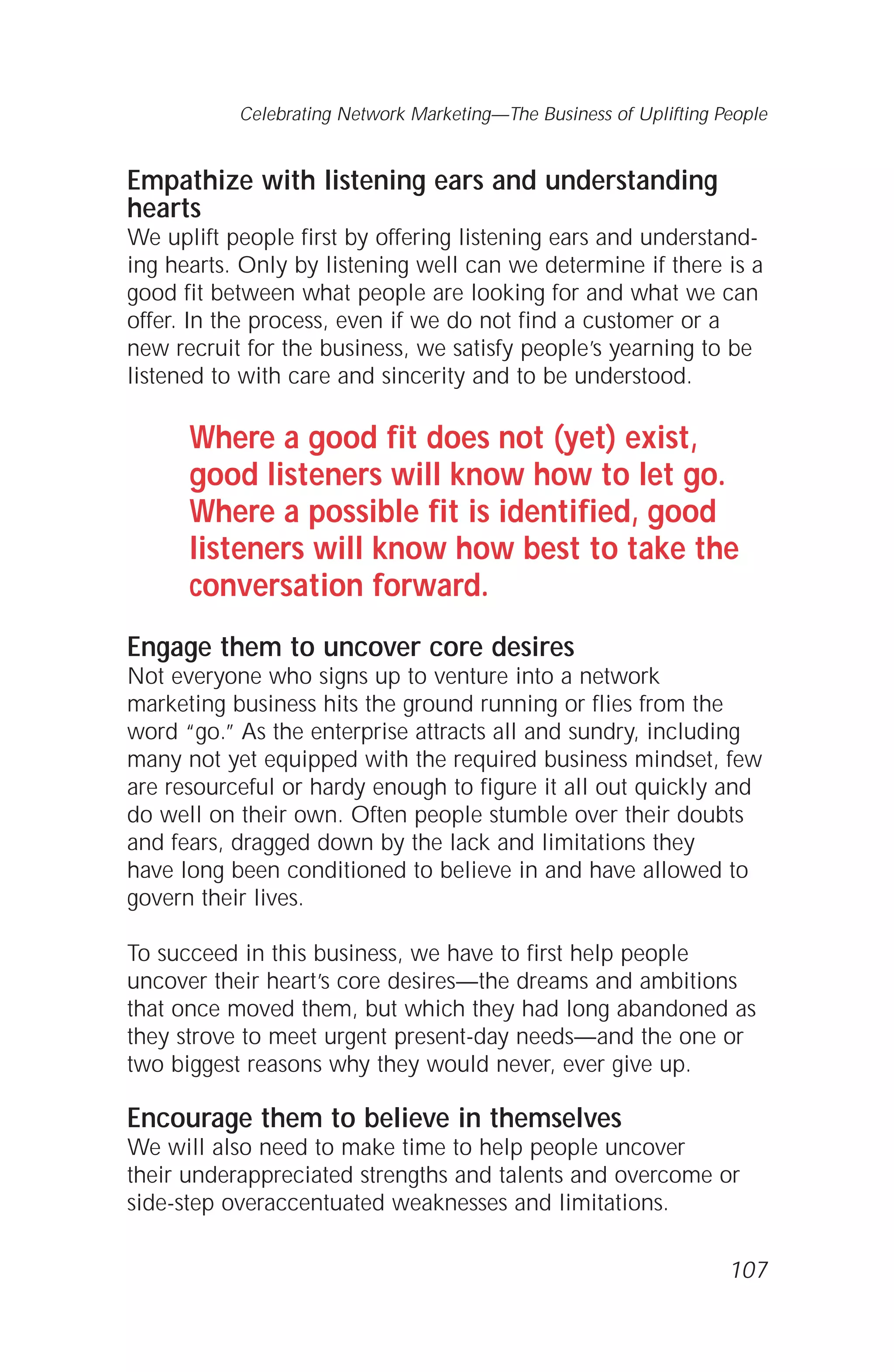 Empathize with listening ears and understanding
hearts
We uplift people first by offering listening ears and understand-
ing hearts. Only by listening well can we determine if there is a
good fit between what people are looking for and what we can
offer. In the process, even if we do not find a customer or a
new recruit for the business, we satisfy people’s yearning to be
listened to with care and sincerity and to be understood.
Where a good fit does not (yet) exist,
good listeners will know how to let go.
Where a possible fit is identified, good
listeners will know how best to take the
conversation forward.
Engage them to uncover core desires
Not everyone who signs up to venture into a network
marketing business hits the ground running or flies from the
word “go.” As the enterprise attracts all and sundry, including
many not yet equipped with the required business mindset, few
are resourceful or hardy enough to figure it all out quickly and
do well on their own. Often people stumble over their doubts
and fears, dragged down by the lack and limitations they
have long been conditioned to believe in and have allowed to
govern their lives.
To succeed in this business, we have to first help people
uncover their heart’s core desires—the dreams and ambitions
that once moved them, but which they had long abandoned as
they strove to meet urgent present-day needs—and the one or
two biggest reasons why they would never, ever give up.
Encourage them to believe in themselves
We will also need to make time to help people uncover
their underappreciated strengths and talents and overcome or
side-step overaccentuated weaknesses and limitations.
107
Celebrating Network Marketing—The Business of Uplifting People
 
