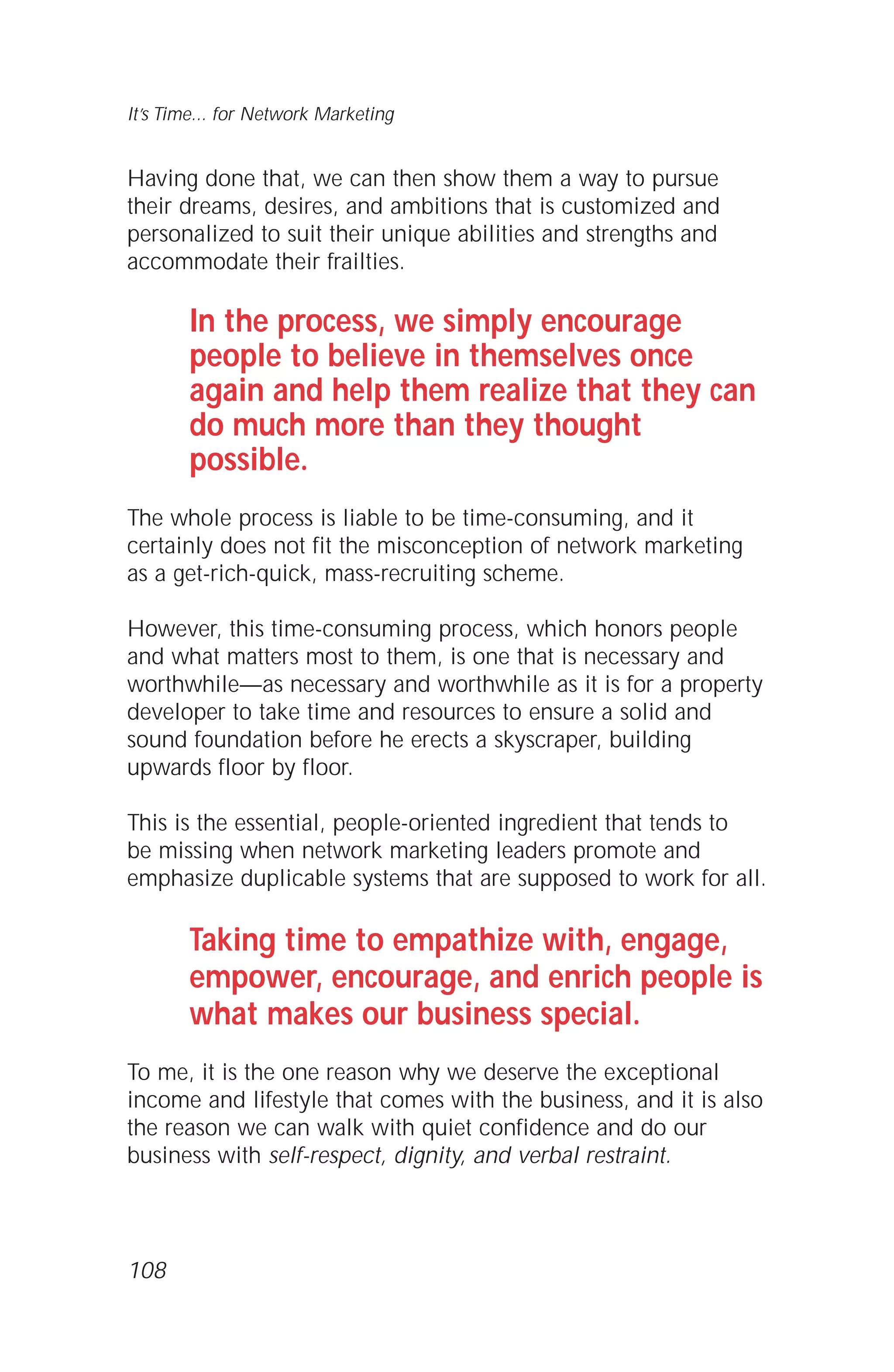 Having done that, we can then show them a way to pursue
their dreams, desires, and ambitions that is customized and
personalized to suit their unique abilities and strengths and
accommodate their frailties.
In the process, we simply encourage
people to believe in themselves once
again and help them realize that they can
do much more than they thought
possible.
The whole process is liable to be time-consuming, and it
certainly does not fit the misconception of network marketing
as a get-rich-quick, mass-recruiting scheme.
However, this time-consuming process, which honors people
and what matters most to them, is one that is necessary and
worthwhile—as necessary and worthwhile as it is for a property
developer to take time and resources to ensure a solid and
sound foundation before he erects a skyscraper, building
upwards floor by floor.
This is the essential, people-oriented ingredient that tends to
be missing when network marketing leaders promote and
emphasize duplicable systems that are supposed to work for all.
Taking time to empathize with, engage,
empower, encourage, and enrich people is
what makes our business special.
To me, it is the one reason why we deserve the exceptional
income and lifestyle that comes with the business, and it is also
the reason we can walk with quiet confidence and do our
business with self-respect, dignity, and verbal restraint.
108
It’s Time... for Network Marketing
 