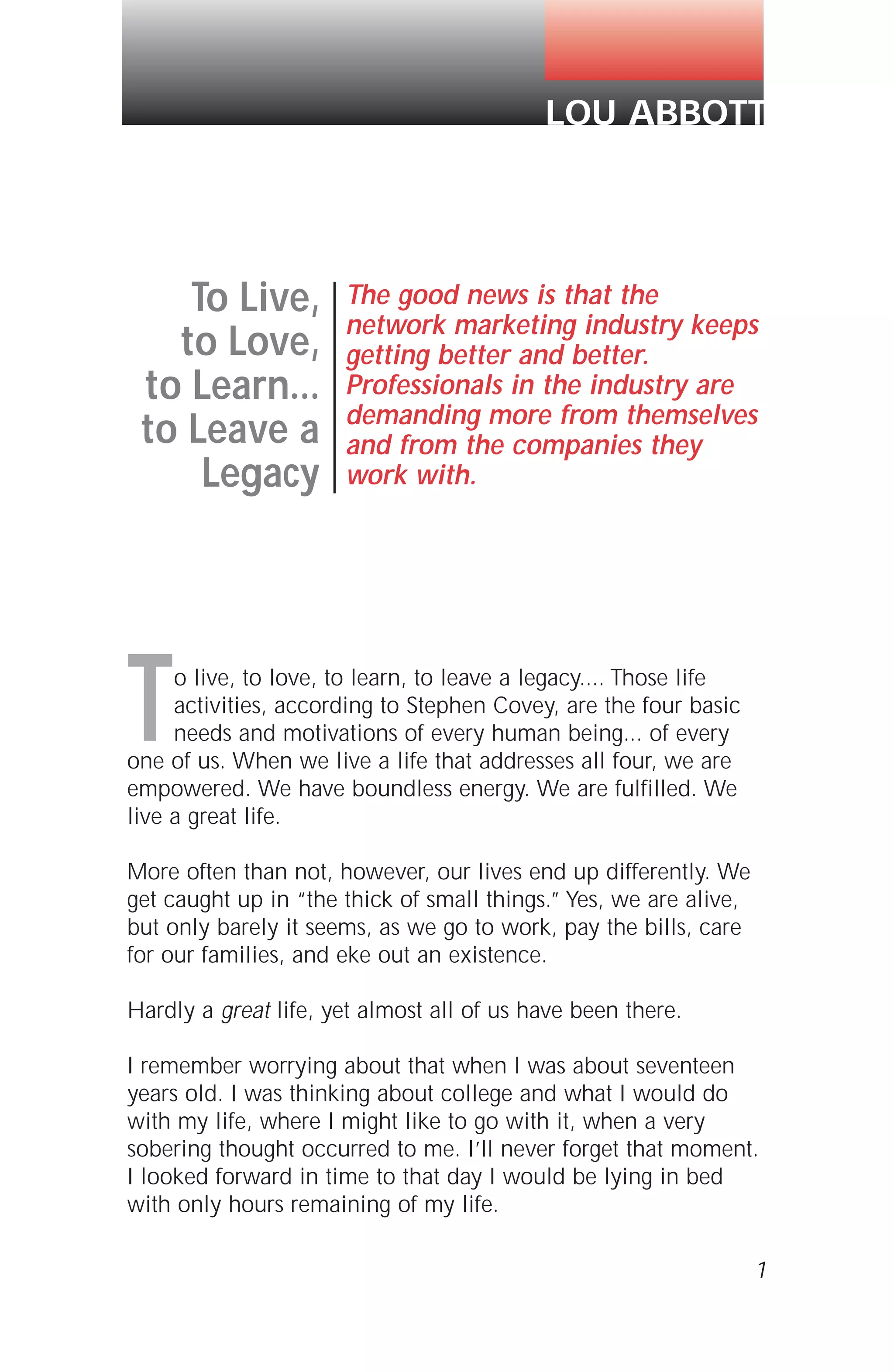 To live, to love, to learn, to leave a legacy.... Those life
activities, according to Stephen Covey, are the four basic
needs and motivations of every human being... of every
one of us. When we live a life that addresses all four, we are
empowered. We have boundless energy. We are fulfilled. We
live a great life.
More often than not, however, our lives end up differently. We
get caught up in “the thick of small things.” Yes, we are alive,
but only barely it seems, as we go to work, pay the bills, care
for our families, and eke out an existence.
Hardly a great life, yet almost all of us have been there.
I remember worrying about that when I was about seventeen
years old. I was thinking about college and what I would do
with my life, where I might like to go with it, when a very
sobering thought occurred to me. I’ll never forget that moment.
I looked forward in time to that day I would be lying in bed
with only hours remaining of my life.
1
LOU ABBOTT
To Live,
to Love,
to Learn...
to Leave a
Legacy
The good news is that the
network marketing industry keeps
getting better and better.
Professionals in the industry are
demanding more from themselves
and from the companies they
work with.
 