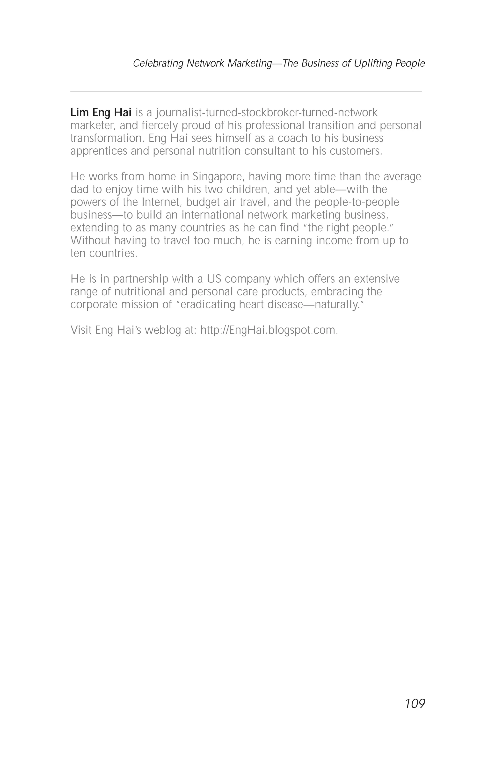 Lim Eng Hai is a journalist-turned-stockbroker-turned-network
marketer, and fiercely proud of his professional transition and personal
transformation. Eng Hai sees himself as a coach to his business
apprentices and personal nutrition consultant to his customers.
He works from home in Singapore, having more time than the average
dad to enjoy time with his two children, and yet able—with the
powers of the Internet, budget air travel, and the people-to-people
business—to build an international network marketing business,
extending to as many countries as he can find “the right people.”
Without having to travel too much, he is earning income from up to
ten countries.
He is in partnership with a US company which offers an extensive
range of nutritional and personal care products, embracing the
corporate mission of “eradicating heart disease—naturally.”
Visit Eng Hai’s weblog at: http://EngHai.blogspot.com.
109
Celebrating Network Marketing—The Business of Uplifting People
 