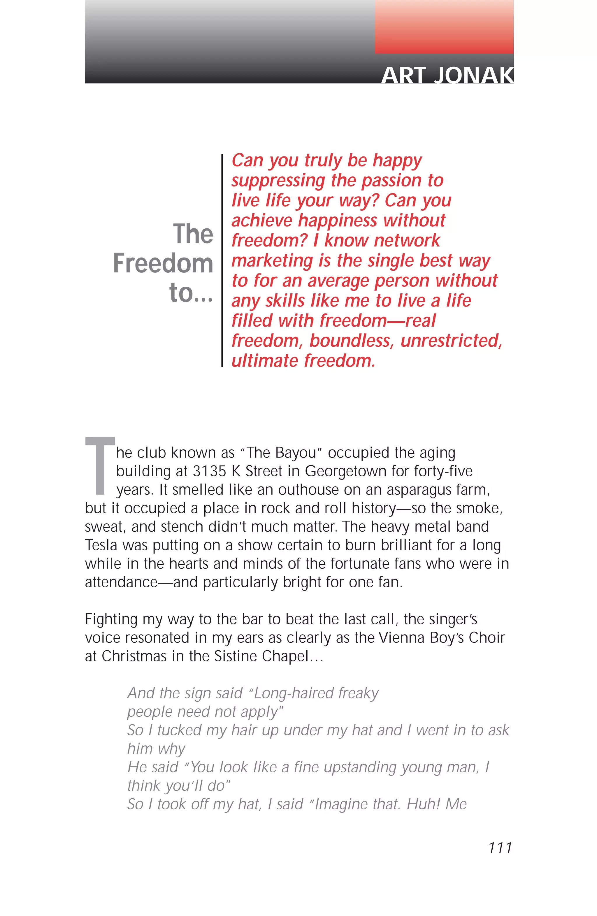 111
The club known as “The Bayou” occupied the aging
building at 3135 K Street in Georgetown for forty-five
years. It smelled like an outhouse on an asparagus farm,
but it occupied a place in rock and roll history—so the smoke,
sweat, and stench didn’t much matter. The heavy metal band
Tesla was putting on a show certain to burn brilliant for a long
while in the hearts and minds of the fortunate fans who were in
attendance—and particularly bright for one fan.
Fighting my way to the bar to beat the last call, the singer’s
voice resonated in my ears as clearly as the Vienna Boy’s Choir
at Christmas in the Sistine Chapel…
And the sign said “Long-haired freaky
people need not apply"
So I tucked my hair up under my hat and I went in to ask
him why
He said “You look like a fine upstanding young man, I
think you’ll do"
So I took off my hat, I said “Imagine that. Huh! Me
The
Freedom
to...
Can you truly be happy
suppressing the passion to
live life your way? Can you
achieve happiness without
freedom? I know network
marketing is the single best way
to for an average person without
any skills like me to live a life
filled with freedom—real
freedom, boundless, unrestricted,
ultimate freedom.
ART JONAK
 