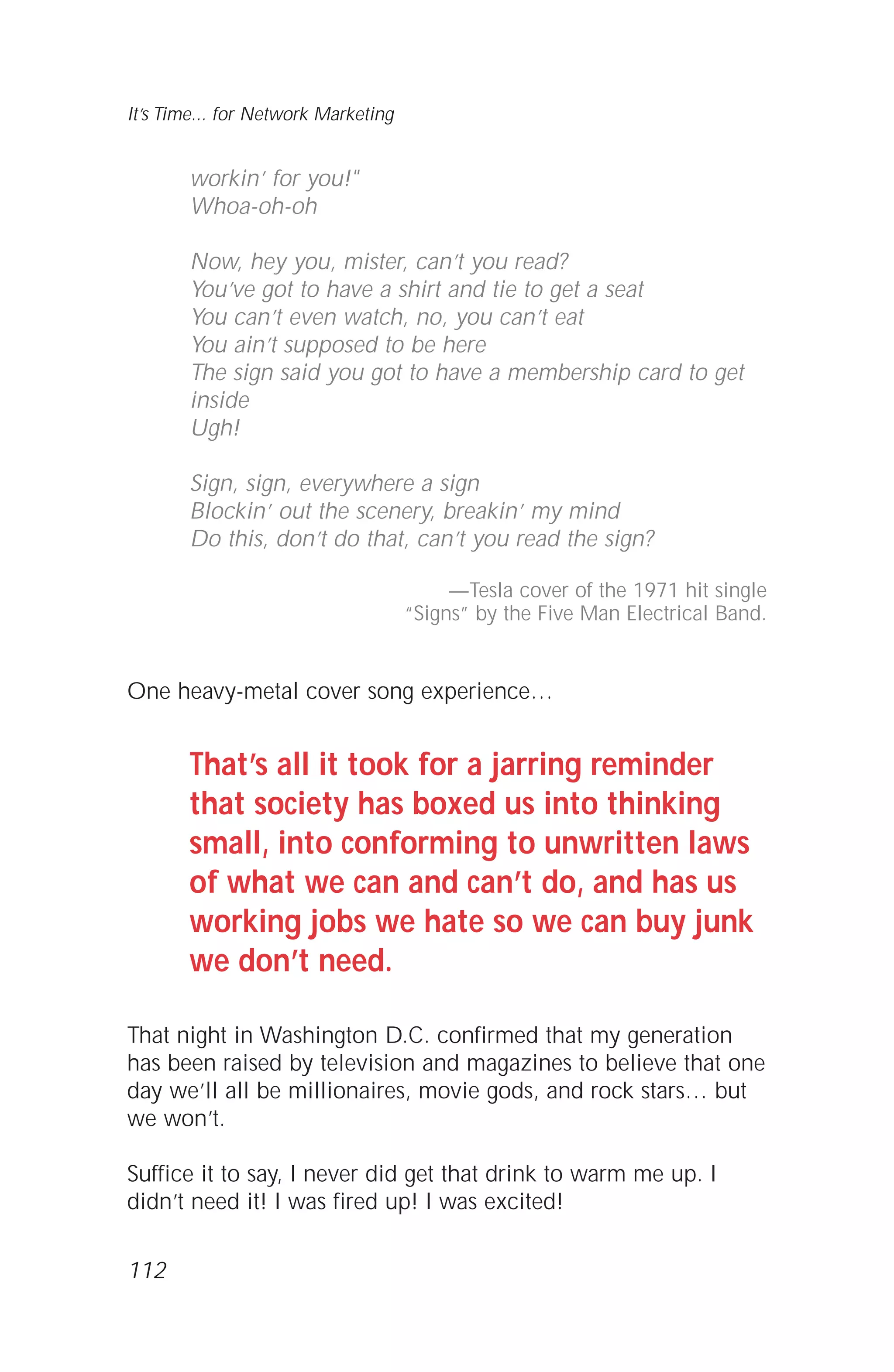 112
It’s Time... for Network Marketing
workin’ for you!"
Whoa-oh-oh
Now, hey you, mister, can’t you read?
You’ve got to have a shirt and tie to get a seat
You can’t even watch, no, you can’t eat
You ain’t supposed to be here
The sign said you got to have a membership card to get
inside
Ugh!
Sign, sign, everywhere a sign
Blockin’ out the scenery, breakin’ my mind
Do this, don’t do that, can’t you read the sign?
—Tesla cover of the 1971 hit single
“Signs” by the Five Man Electrical Band.
One heavy-metal cover song experience…
That’s all it took for a jarring reminder
that society has boxed us into thinking
small, into conforming to unwritten laws
of what we can and can’t do, and has us
working jobs we hate so we can buy junk
we don’t need.
That night in Washington D.C. confirmed that my generation
has been raised by television and magazines to believe that one
day we’ll all be millionaires, movie gods, and rock stars… but
we won’t.
Suffice it to say, I never did get that drink to warm me up. I
didn’t need it! I was fired up! I was excited!
 