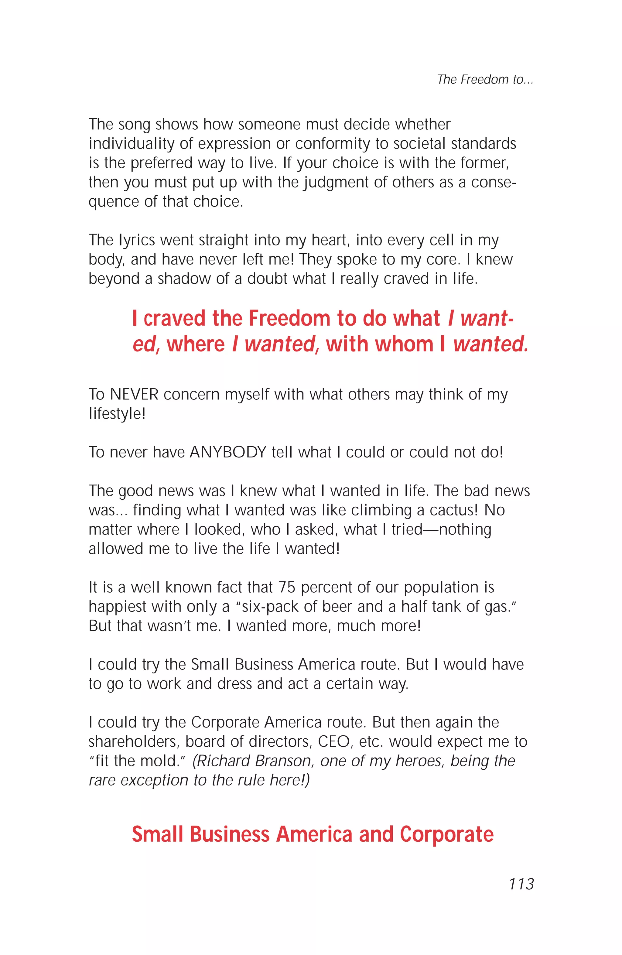 113
The Freedom to...
The song shows how someone must decide whether
individuality of expression or conformity to societal standards
is the preferred way to live. If your choice is with the former,
then you must put up with the judgment of others as a conse-
quence of that choice.
The lyrics went straight into my heart, into every cell in my
body, and have never left me! They spoke to my core. I knew
beyond a shadow of a doubt what I really craved in life.
I craved the Freedom to do what I want-
ed, where I wanted, with whom I wanted.
To NEVER concern myself with what others may think of my
lifestyle!
To never have ANYBODY tell what I could or could not do!
The good news was I knew what I wanted in life. The bad news
was... finding what I wanted was like climbing a cactus! No
matter where I looked, who I asked, what I tried—nothing
allowed me to live the life I wanted!
It is a well known fact that 75 percent of our population is
happiest with only a “six-pack of beer and a half tank of gas.”
But that wasn’t me. I wanted more, much more!
I could try the Small Business America route. But I would have
to go to work and dress and act a certain way.
I could try the Corporate America route. But then again the
shareholders, board of directors, CEO, etc. would expect me to
“fit the mold.” (Richard Branson, one of my heroes, being the
rare exception to the rule here!)
Small Business America and Corporate
 