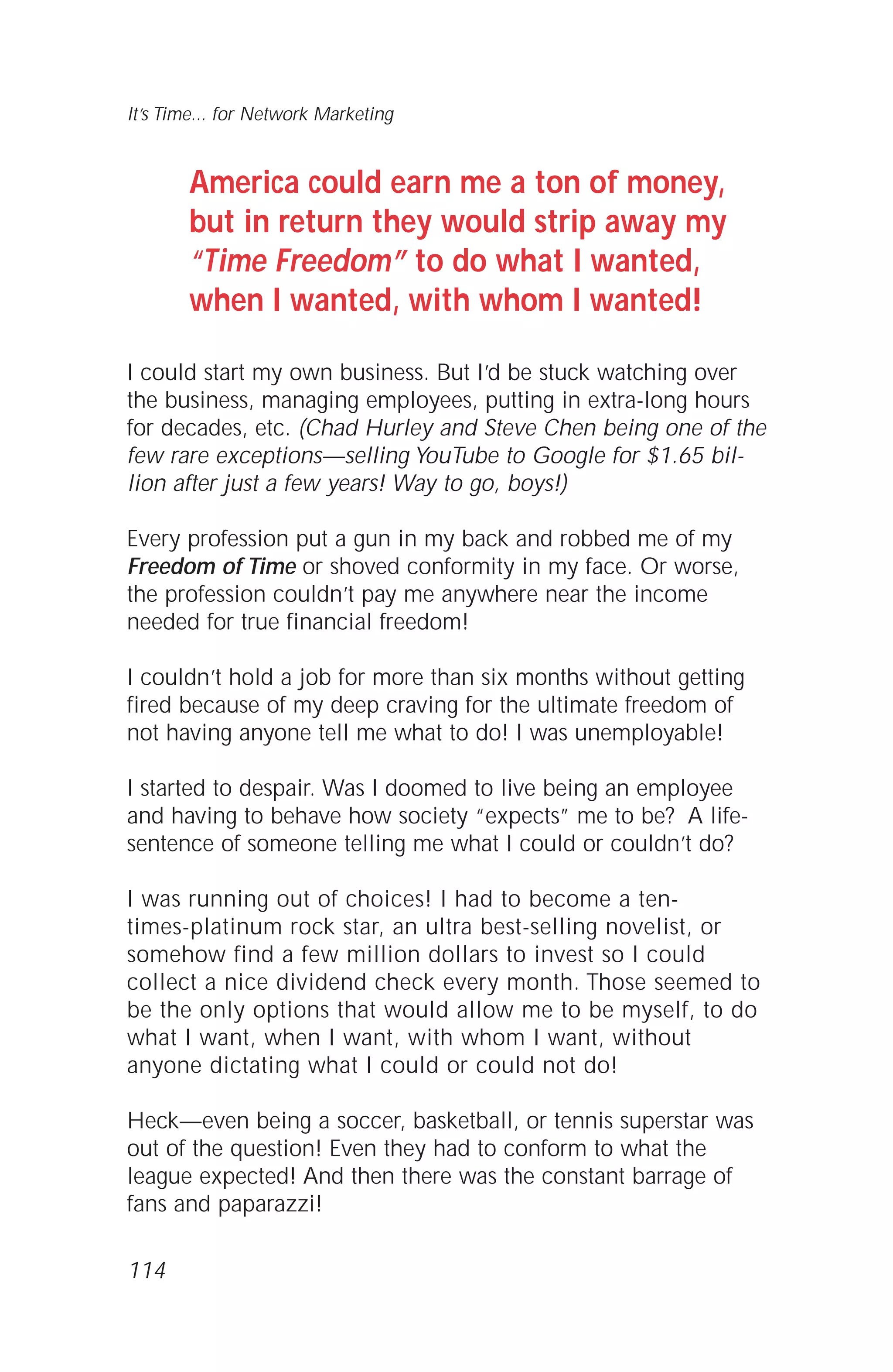 114
It’s Time... for Network Marketing
America could earn me a ton of money,
but in return they would strip away my
“Time Freedom” to do what I wanted,
when I wanted, with whom I wanted!
I could start my own business. But I’d be stuck watching over
the business, managing employees, putting in extra-long hours
for decades, etc. (Chad Hurley and Steve Chen being one of the
few rare exceptions—selling YouTube to Google for $1.65 bil-
lion after just a few years! Way to go, boys!)
Every profession put a gun in my back and robbed me of my
Freedom of Time or shoved conformity in my face. Or worse,
the profession couldn’t pay me anywhere near the income
needed for true financial freedom!
I couldn’t hold a job for more than six months without getting
fired because of my deep craving for the ultimate freedom of
not having anyone tell me what to do! I was unemployable!
I started to despair. Was I doomed to live being an employee
and having to behave how society “expects” me to be? A life-
sentence of someone telling me what I could or couldn’t do?
I was running out of choices! I had to become a ten-
times-platinum rock star, an ultra best-selling novelist, or
somehow find a few million dollars to invest so I could
collect a nice dividend check every month. Those seemed to
be the only options that would allow me to be myself, to do
what I want, when I want, with whom I want, without
anyone dictating what I could or could not do!
Heck—even being a soccer, basketball, or tennis superstar was
out of the question! Even they had to conform to what the
league expected! And then there was the constant barrage of
fans and paparazzi!
 