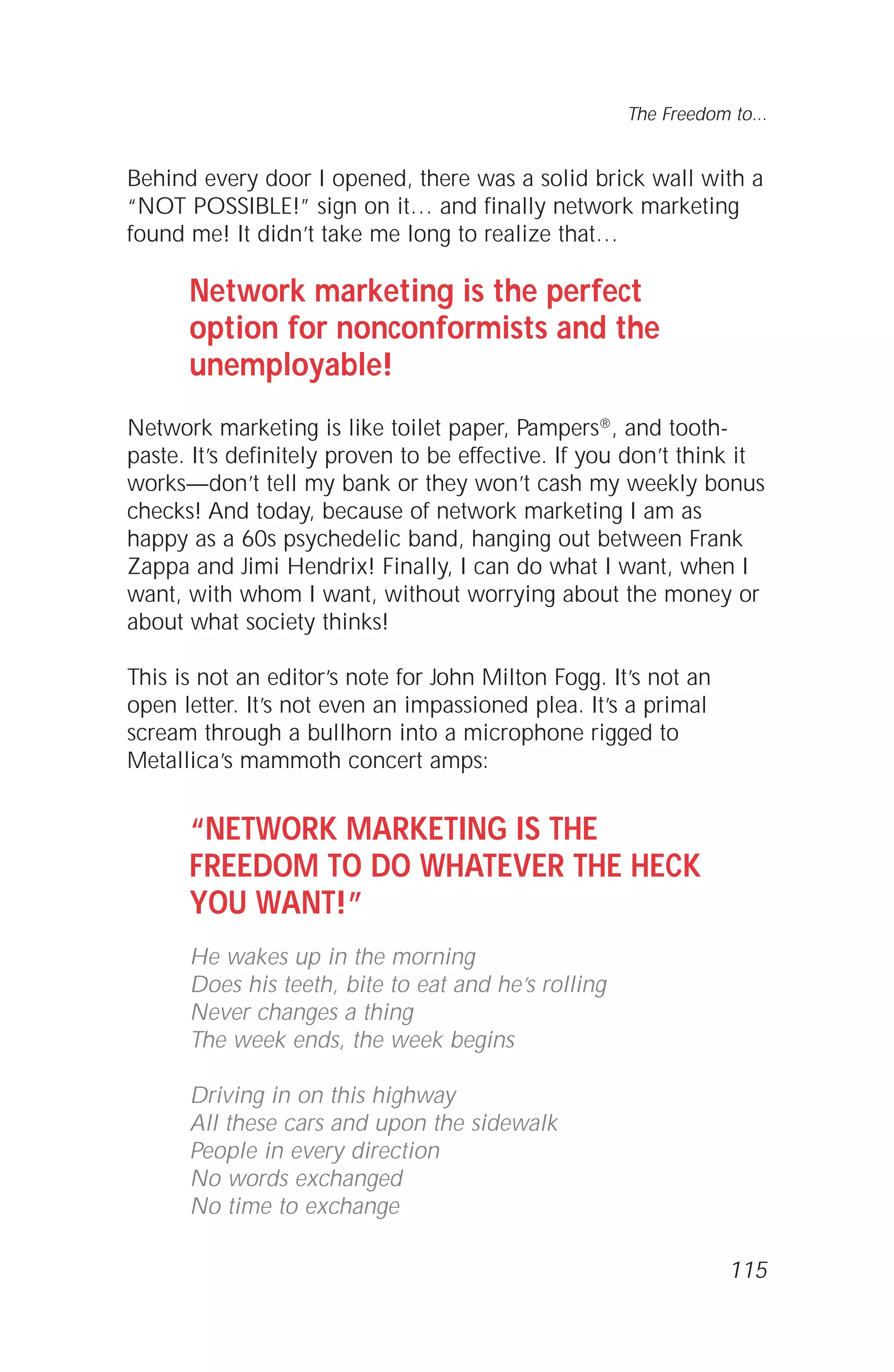 115
The Freedom to...
Behind every door I opened, there was a solid brick wall with a
“NOT POSSIBLE!” sign on it… and finally network marketing
found me! It didn’t take me long to realize that…
Network marketing is the perfect
option for nonconformists and the
unemployable!
Network marketing is like toilet paper, Pampers®, and tooth-
paste. It’s definitely proven to be effective. If you don’t think it
works—don’t tell my bank or they won’t cash my weekly bonus
checks! And today, because of network marketing I am as
happy as a 60s psychedelic band, hanging out between Frank
Zappa and Jimi Hendrix! Finally, I can do what I want, when I
want, with whom I want, without worrying about the money or
about what society thinks!
This is not an editor’s note for John Milton Fogg. It’s not an
open letter. It’s not even an impassioned plea. It’s a primal
scream through a bullhorn into a microphone rigged to
Metallica’s mammoth concert amps:
“NETWORK MARKETING IS THE
FREEDOM TO DO WHATEVER THE HECK
YOU WANT!”
He wakes up in the morning
Does his teeth, bite to eat and he’s rolling
Never changes a thing
The week ends, the week begins
Driving in on this highway
All these cars and upon the sidewalk
People in every direction
No words exchanged
No time to exchange
 