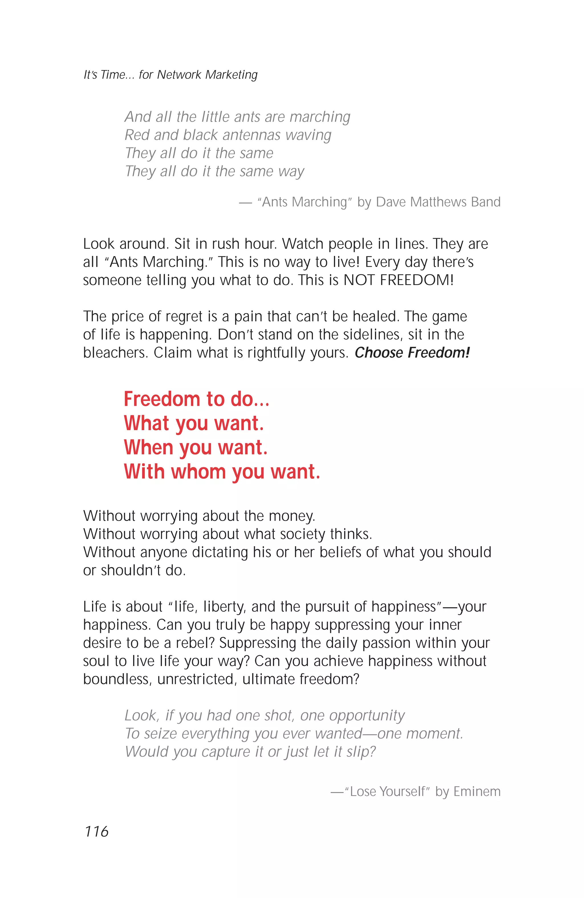 116
It’s Time... for Network Marketing
And all the little ants are marching
Red and black antennas waving
They all do it the same
They all do it the same way
— “Ants Marching” by Dave Matthews Band
Look around. Sit in rush hour. Watch people in lines. They are
all “Ants Marching.” This is no way to live! Every day there’s
someone telling you what to do. This is NOT FREEDOM!
The price of regret is a pain that can’t be healed. The game
of life is happening. Don’t stand on the sidelines, sit in the
bleachers. Claim what is rightfully yours. Choose Freedom!
Freedom to do…
What you want.
When you want.
With whom you want.
Without worrying about the money.
Without worrying about what society thinks.
Without anyone dictating his or her beliefs of what you should
or shouldn’t do.
Life is about “life, liberty, and the pursuit of happiness”—your
happiness. Can you truly be happy suppressing your inner
desire to be a rebel? Suppressing the daily passion within your
soul to live life your way? Can you achieve happiness without
boundless, unrestricted, ultimate freedom?
Look, if you had one shot, one opportunity
To seize everything you ever wanted—one moment.
Would you capture it or just let it slip?
—“Lose Yourself” by Eminem
 