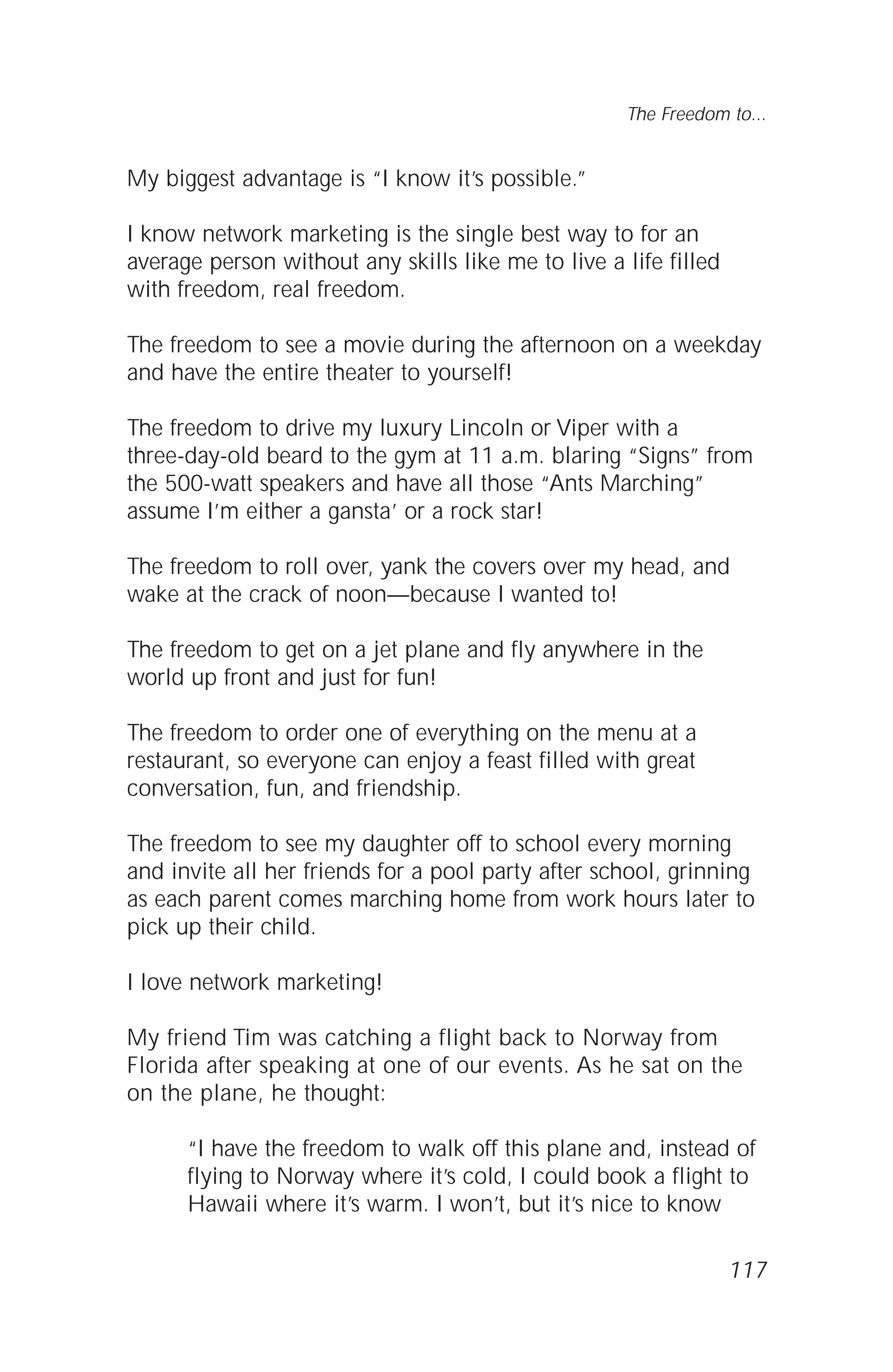 117
The Freedom to...
My biggest advantage is “I know it’s possible.”
I know network marketing is the single best way to for an
average person without any skills like me to live a life filled
with freedom, real freedom.
The freedom to see a movie during the afternoon on a weekday
and have the entire theater to yourself!
The freedom to drive my luxury Lincoln or Viper with a
three-day-old beard to the gym at 11 a.m. blaring “Signs” from
the 500-watt speakers and have all those “Ants Marching”
assume I’m either a gansta’ or a rock star!
The freedom to roll over, yank the covers over my head, and
wake at the crack of noon—because I wanted to!
The freedom to get on a jet plane and fly anywhere in the
world up front and just for fun!
The freedom to order one of everything on the menu at a
restaurant, so everyone can enjoy a feast filled with great
conversation, fun, and friendship.
The freedom to see my daughter off to school every morning
and invite all her friends for a pool party after school, grinning
as each parent comes marching home from work hours later to
pick up their child.
I love network marketing!
My friend Tim was catching a flight back to Norway from
Florida after speaking at one of our events. As he sat on the
on the plane, he thought:
“I have the freedom to walk off this plane and, instead of
flying to Norway where it’s cold, I could book a flight to
Hawaii where it’s warm. I won’t, but it’s nice to know
 