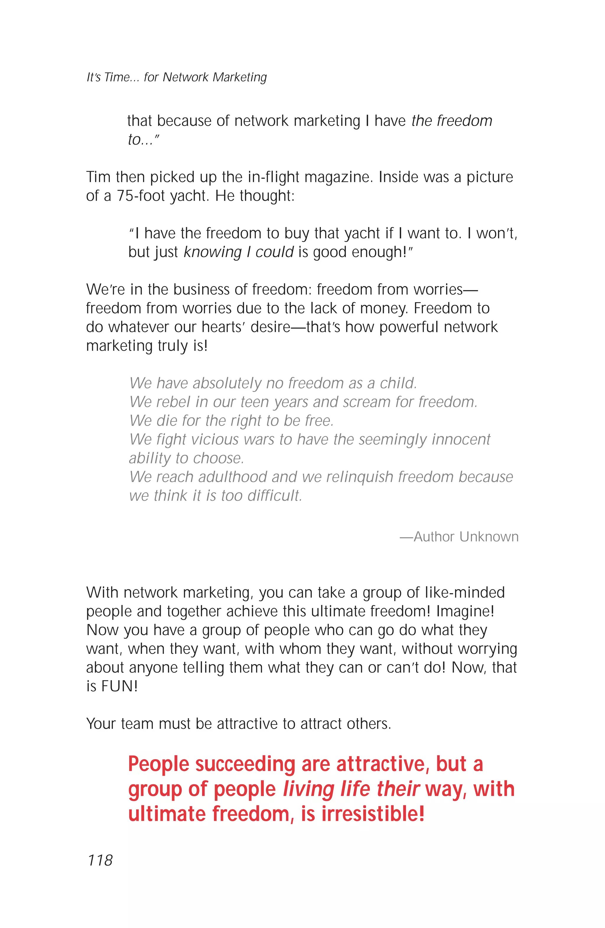 118
It’s Time... for Network Marketing
that because of network marketing I have the freedom
to...”
Tim then picked up the in-flight magazine. Inside was a picture
of a 75-foot yacht. He thought:
“I have the freedom to buy that yacht if I want to. I won’t,
but just knowing I could is good enough!”
We’re in the business of freedom: freedom from worries—
freedom from worries due to the lack of money. Freedom to
do whatever our hearts’ desire—that’s how powerful network
marketing truly is!
We have absolutely no freedom as a child.
We rebel in our teen years and scream for freedom.
We die for the right to be free.
We fight vicious wars to have the seemingly innocent
ability to choose.
We reach adulthood and we relinquish freedom because
we think it is too difficult.
—Author Unknown
With network marketing, you can take a group of like-minded
people and together achieve this ultimate freedom! Imagine!
Now you have a group of people who can go do what they
want, when they want, with whom they want, without worrying
about anyone telling them what they can or can’t do! Now, that
is FUN!
Your team must be attractive to attract others.
People succeeding are attractive, but a
group of people living life their way, with
ultimate freedom, is irresistible!
 