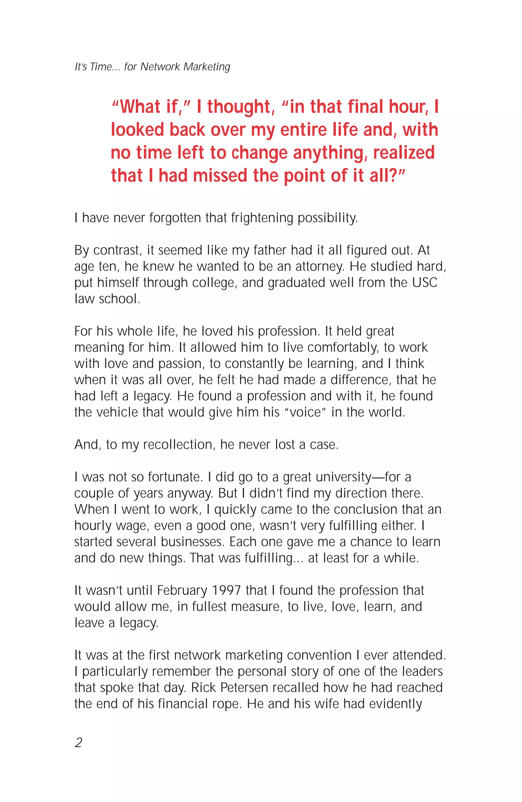 “What if,” I thought, “in that final hour, I
looked back over my entire life and, with
no time left to change anything, realized
that I had missed the point of it all?”
I have never forgotten that frightening possibility.
By contrast, it seemed like my father had it all figured out. At
age ten, he knew he wanted to be an attorney. He studied hard,
put himself through college, and graduated well from the USC
law school.
For his whole life, he loved his profession. It held great
meaning for him. It allowed him to live comfortably, to work
with love and passion, to constantly be learning, and I think
when it was all over, he felt he had made a difference, that he
had left a legacy. He found a profession and with it, he found
the vehicle that would give him his “voice” in the world.
And, to my recollection, he never lost a case.
I was not so fortunate. I did go to a great university—for a
couple of years anyway. But I didn’t find my direction there.
When I went to work, I quickly came to the conclusion that an
hourly wage, even a good one, wasn’t very fulfilling either. I
started several businesses. Each one gave me a chance to learn
and do new things. That was fulfilling... at least for a while.
It wasn’t until February 1997 that I found the profession that
would allow me, in fullest measure, to live, love, learn, and
leave a legacy.
It was at the first network marketing convention I ever attended.
I particularly remember the personal story of one of the leaders
that spoke that day. Rick Petersen recalled how he had reached
the end of his financial rope. He and his wife had evidently
2
It’s Time... for Network Marketing
 