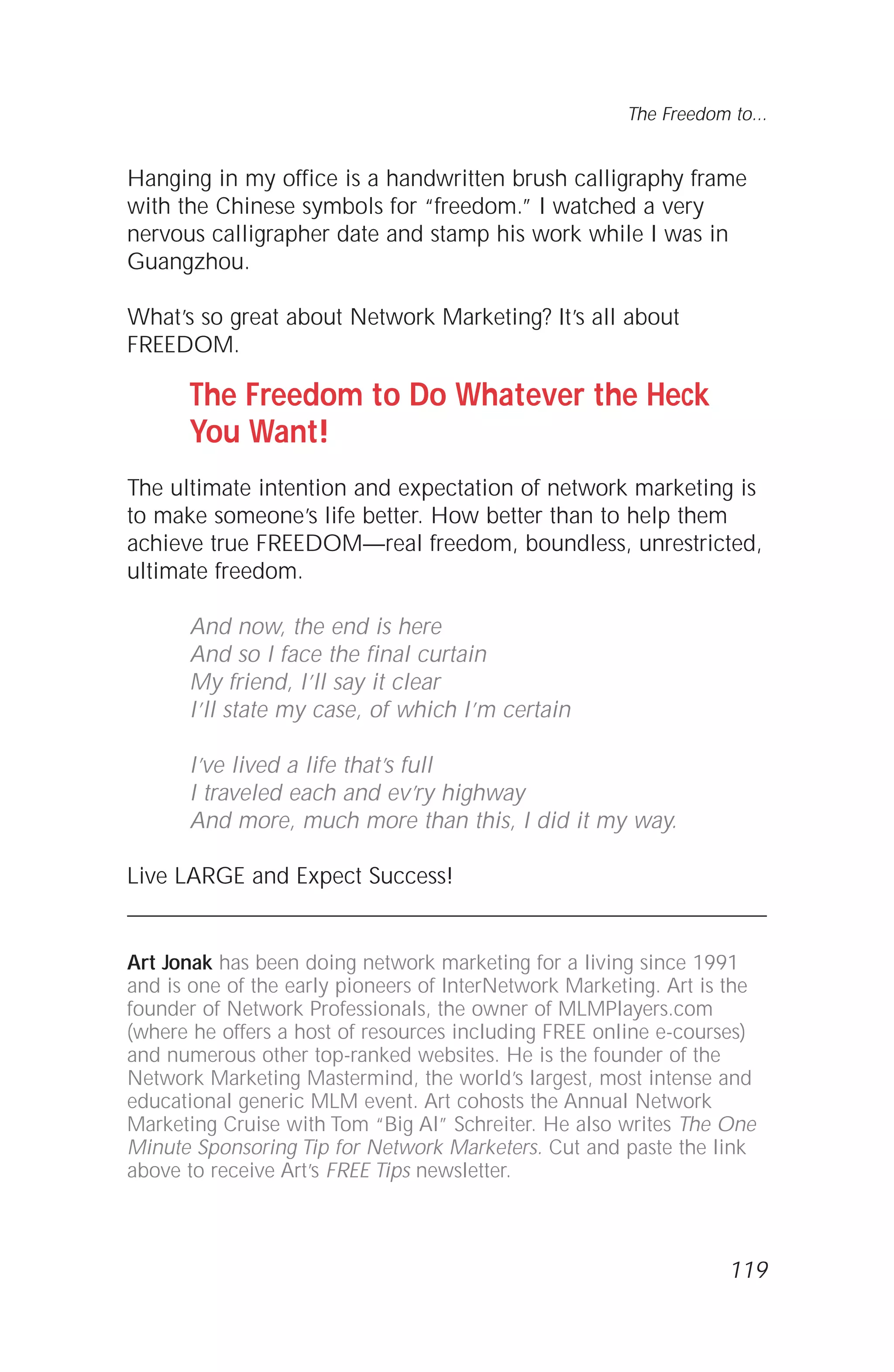 119
The Freedom to...
Hanging in my office is a handwritten brush calligraphy frame
with the Chinese symbols for “freedom.” I watched a very
nervous calligrapher date and stamp his work while I was in
Guangzhou.
What’s so great about Network Marketing? It’s all about
FREEDOM.
The Freedom to Do Whatever the Heck
You Want!
The ultimate intention and expectation of network marketing is
to make someone’s life better. How better than to help them
achieve true FREEDOM—real freedom, boundless, unrestricted,
ultimate freedom.
And now, the end is here
And so I face the final curtain
My friend, I’ll say it clear
I’ll state my case, of which I’m certain
I’ve lived a life that’s full
I traveled each and ev’ry highway
And more, much more than this, I did it my way.
Live LARGE and Expect Success!
Art Jonak has been doing network marketing for a living since 1991
and is one of the early pioneers of InterNetwork Marketing. Art is the
founder of Network Professionals, the owner of MLMPlayers.com
(where he offers a host of resources including FREE online e-courses)
and numerous other top-ranked websites. He is the founder of the
Network Marketing Mastermind, the world’s largest, most intense and
educational generic MLM event. Art cohosts the Annual Network
Marketing Cruise with Tom “Big Al” Schreiter. He also writes The One
Minute Sponsoring Tip for Network Marketers. Cut and paste the link
above to receive Art’s FREE Tips newsletter.
 