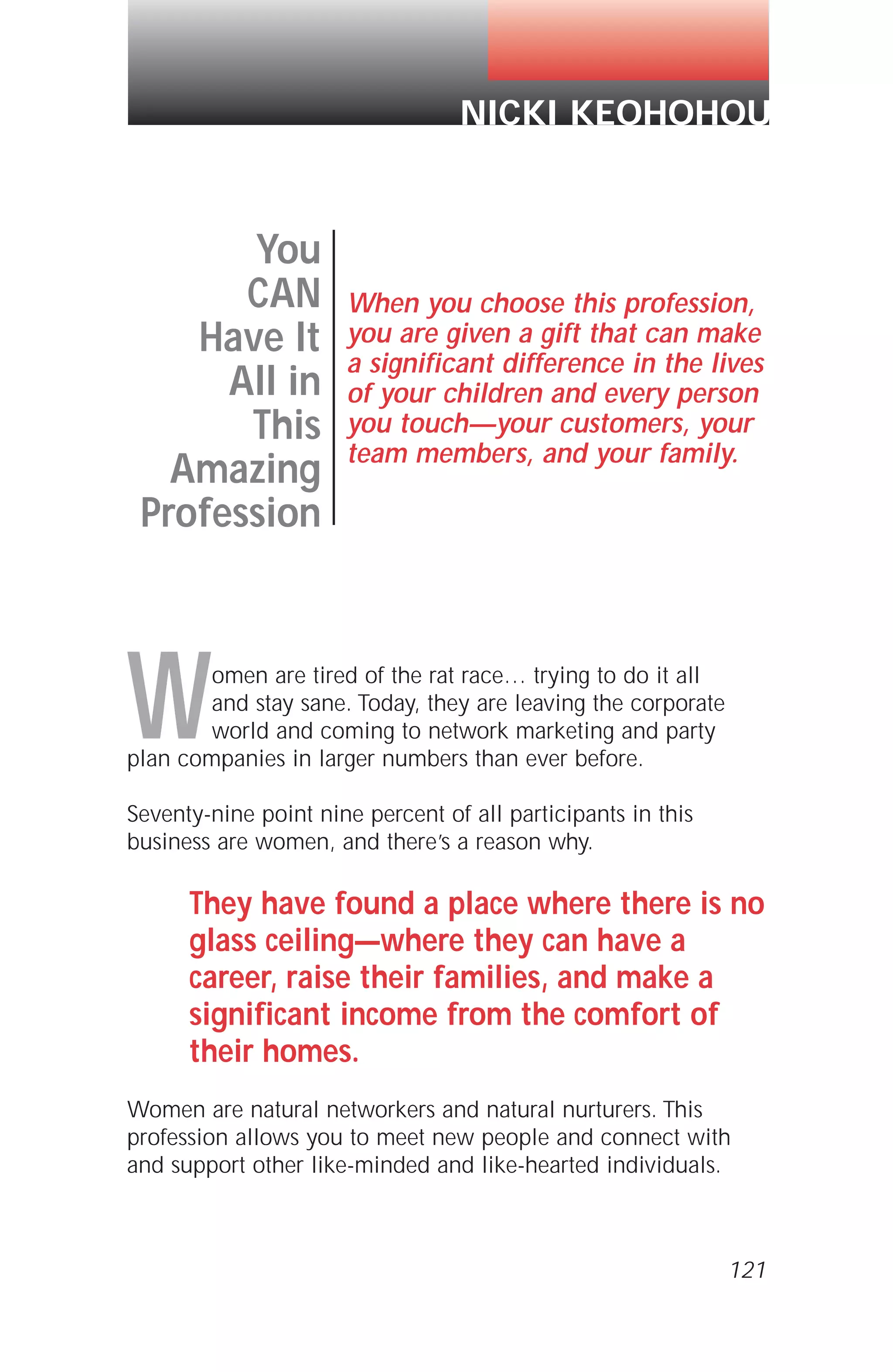 121
Women are tired of the rat race… trying to do it all
and stay sane. Today, they are leaving the corporate
world and coming to network marketing and party
plan companies in larger numbers than ever before.
Seventy-nine point nine percent of all participants in this
business are women, and there’s a reason why.
They have found a place where there is no
glass ceiling—where they can have a
career, raise their families, and make a
significant income from the comfort of
their homes.
Women are natural networkers and natural nurturers. This
profession allows you to meet new people and connect with
and support other like-minded and like-hearted individuals.
You
CAN
Have It
All in
This
Amazing
Profession
When you choose this profession,
you are given a gift that can make
a significant difference in the lives
of your children and every person
you touch—your customers, your
team members, and your family.
NICKI KEOHOHOU
 