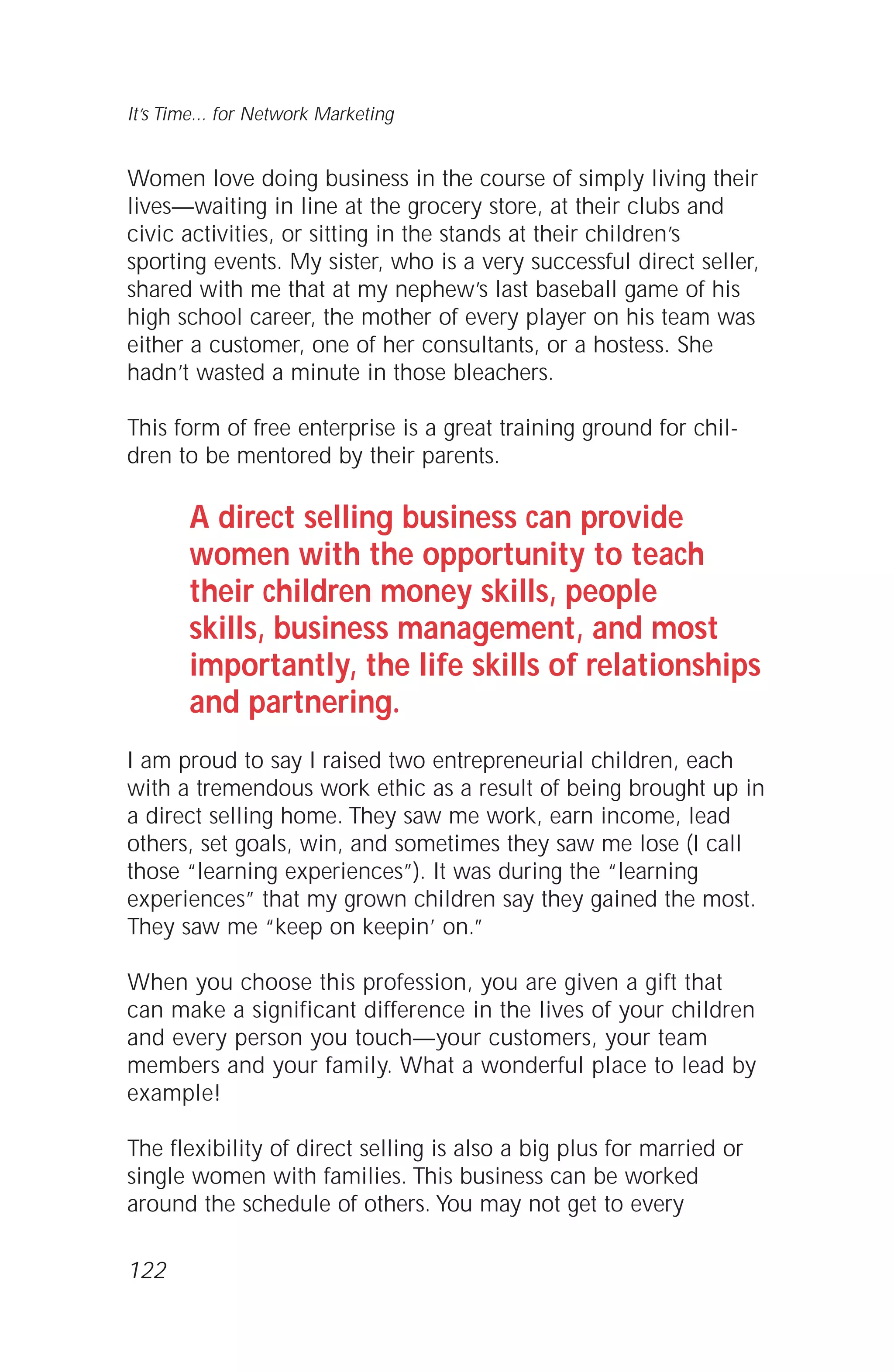 122
It’s Time... for Network Marketing
Women love doing business in the course of simply living their
lives—waiting in line at the grocery store, at their clubs and
civic activities, or sitting in the stands at their children’s
sporting events. My sister, who is a very successful direct seller,
shared with me that at my nephew’s last baseball game of his
high school career, the mother of every player on his team was
either a customer, one of her consultants, or a hostess. She
hadn’t wasted a minute in those bleachers.
This form of free enterprise is a great training ground for chil-
dren to be mentored by their parents.
A direct selling business can provide
women with the opportunity to teach
their children money skills, people
skills, business management, and most
importantly, the life skills of relationships
and partnering.
I am proud to say I raised two entrepreneurial children, each
with a tremendous work ethic as a result of being brought up in
a direct selling home. They saw me work, earn income, lead
others, set goals, win, and sometimes they saw me lose (I call
those “learning experiences”). It was during the “learning
experiences” that my grown children say they gained the most.
They saw me “keep on keepin’ on.”
When you choose this profession, you are given a gift that
can make a significant difference in the lives of your children
and every person you touch—your customers, your team
members and your family. What a wonderful place to lead by
example!
The flexibility of direct selling is also a big plus for married or
single women with families. This business can be worked
around the schedule of others. You may not get to every
 