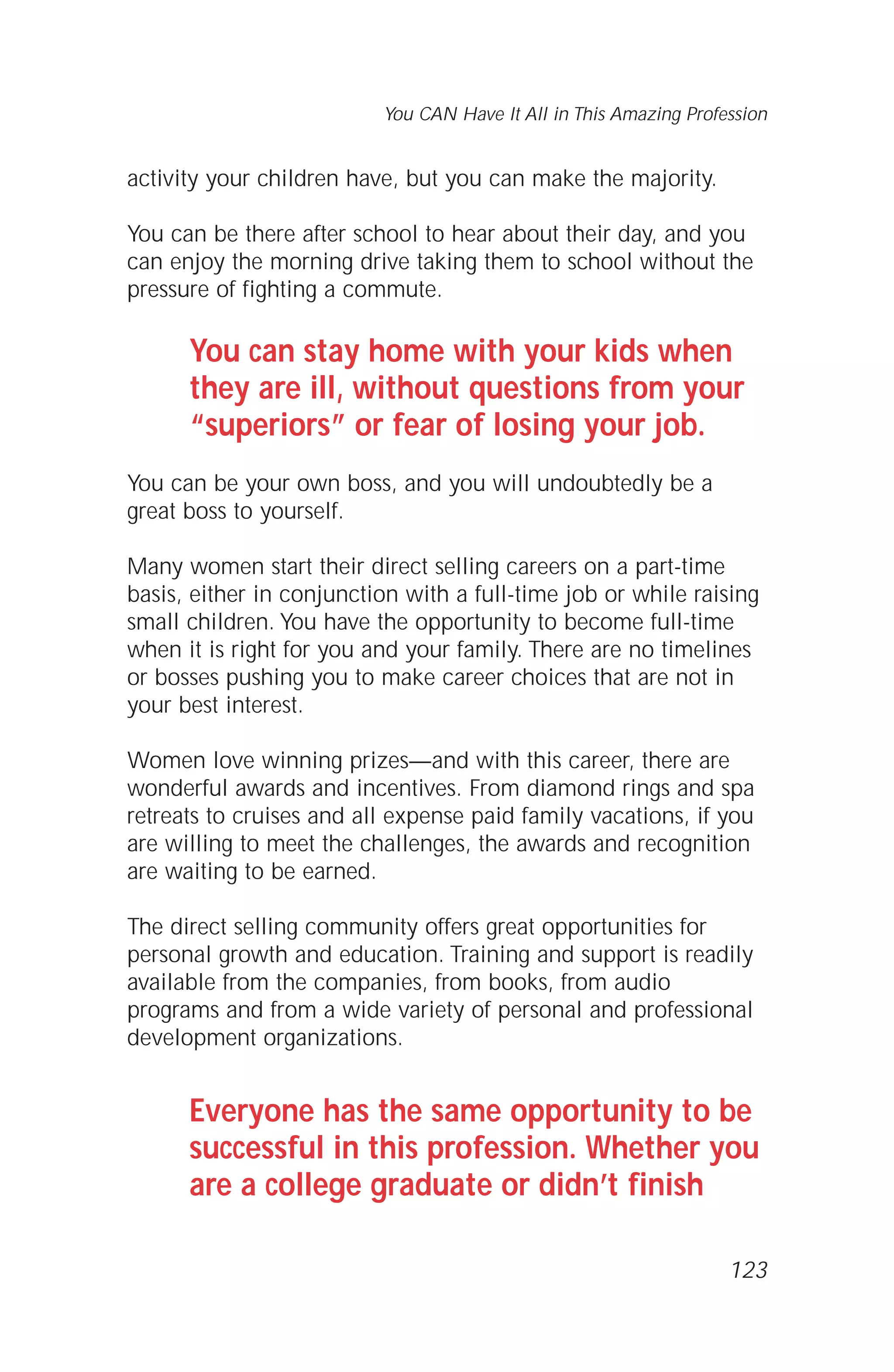 You CAN Have It All in This Amazing Profession
activity your children have, but you can make the majority.
You can be there after school to hear about their day, and you
can enjoy the morning drive taking them to school without the
pressure of fighting a commute.
You can stay home with your kids when
they are ill, without questions from your
“superiors” or fear of losing your job.
You can be your own boss, and you will undoubtedly be a
great boss to yourself.
Many women start their direct selling careers on a part-time
basis, either in conjunction with a full-time job or while raising
small children. You have the opportunity to become full-time
when it is right for you and your family. There are no timelines
or bosses pushing you to make career choices that are not in
your best interest.
Women love winning prizes—and with this career, there are
wonderful awards and incentives. From diamond rings and spa
retreats to cruises and all expense paid family vacations, if you
are willing to meet the challenges, the awards and recognition
are waiting to be earned.
The direct selling community offers great opportunities for
personal growth and education. Training and support is readily
available from the companies, from books, from audio
programs and from a wide variety of personal and professional
development organizations.
Everyone has the same opportunity to be
successful in this profession. Whether you
are a college graduate or didn’t finish
123
 