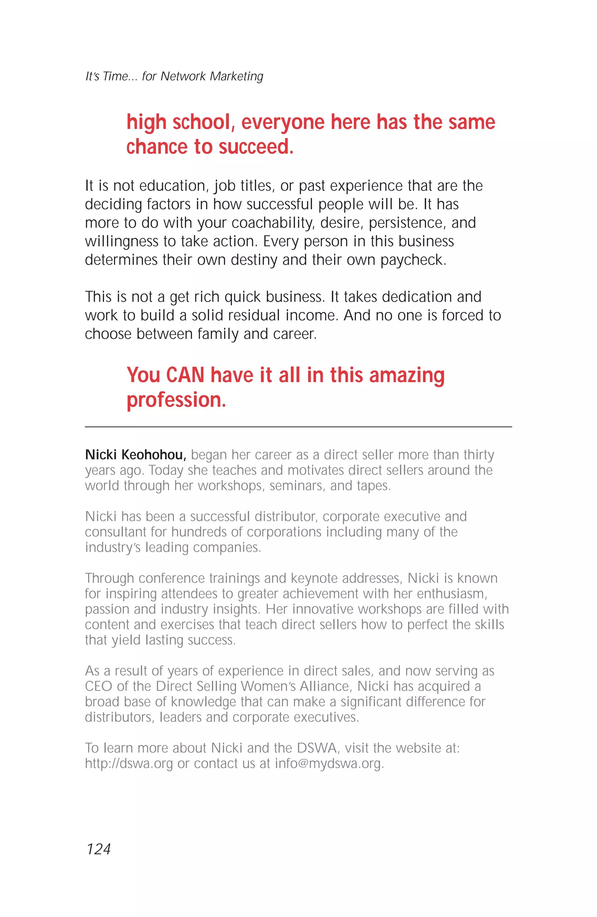 high school, everyone here has the same
chance to succeed.
It is not education, job titles, or past experience that are the
deciding factors in how successful people will be. It has
more to do with your coachability, desire, persistence, and
willingness to take action. Every person in this business
determines their own destiny and their own paycheck.
This is not a get rich quick business. It takes dedication and
work to build a solid residual income. And no one is forced to
choose between family and career.
You CAN have it all in this amazing
profession.
Nicki Keohohou, began her career as a direct seller more than thirty
years ago. Today she teaches and motivates direct sellers around the
world through her workshops, seminars, and tapes.
Nicki has been a successful distributor, corporate executive and
consultant for hundreds of corporations including many of the
industry’s leading companies.
Through conference trainings and keynote addresses, Nicki is known
for inspiring attendees to greater achievement with her enthusiasm,
passion and industry insights. Her innovative workshops are filled with
content and exercises that teach direct sellers how to perfect the skills
that yield lasting success.
As a result of years of experience in direct sales, and now serving as
CEO of the Direct Selling Women’s Alliance, Nicki has acquired a
broad base of knowledge that can make a significant difference for
distributors, leaders and corporate executives.
To learn more about Nicki and the DSWA, visit the website at:
http://dswa.org or contact us at info@mydswa.org.
It’s Time... for Network Marketing
124
 