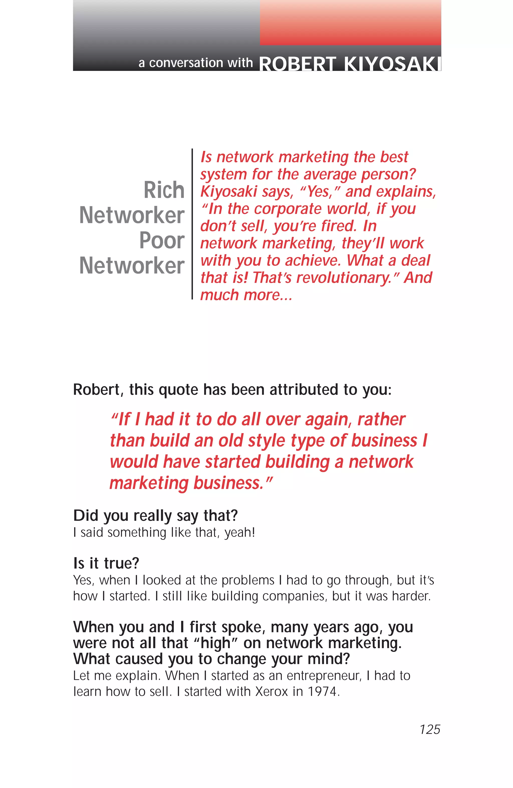 Robert, this quote has been attributed to you:
“If I had it to do all over again, rather
than build an old style type of business I
would have started building a network
marketing business.”
Did you really say that?
I said something like that, yeah!
Is it true?
Yes, when I looked at the problems I had to go through, but it’s
how I started. I still like building companies, but it was harder.
When you and I first spoke, many years ago, you
were not all that “high” on network marketing.
What caused you to change your mind?
Let me explain. When I started as an entrepreneur, I had to
learn how to sell. I started with Xerox in 1974.
125
Rich
Networker
Poor
Networker
Is network marketing the best
system for the average person?
Kiyosaki says, “Yes,” and explains,
“In the corporate world, if you
don’t sell, you’re fired. In
network marketing, they’ll work
with you to achieve. What a deal
that is! That’s revolutionary.” And
much more...
ROBERT KIYOSAKIa conversation with
 