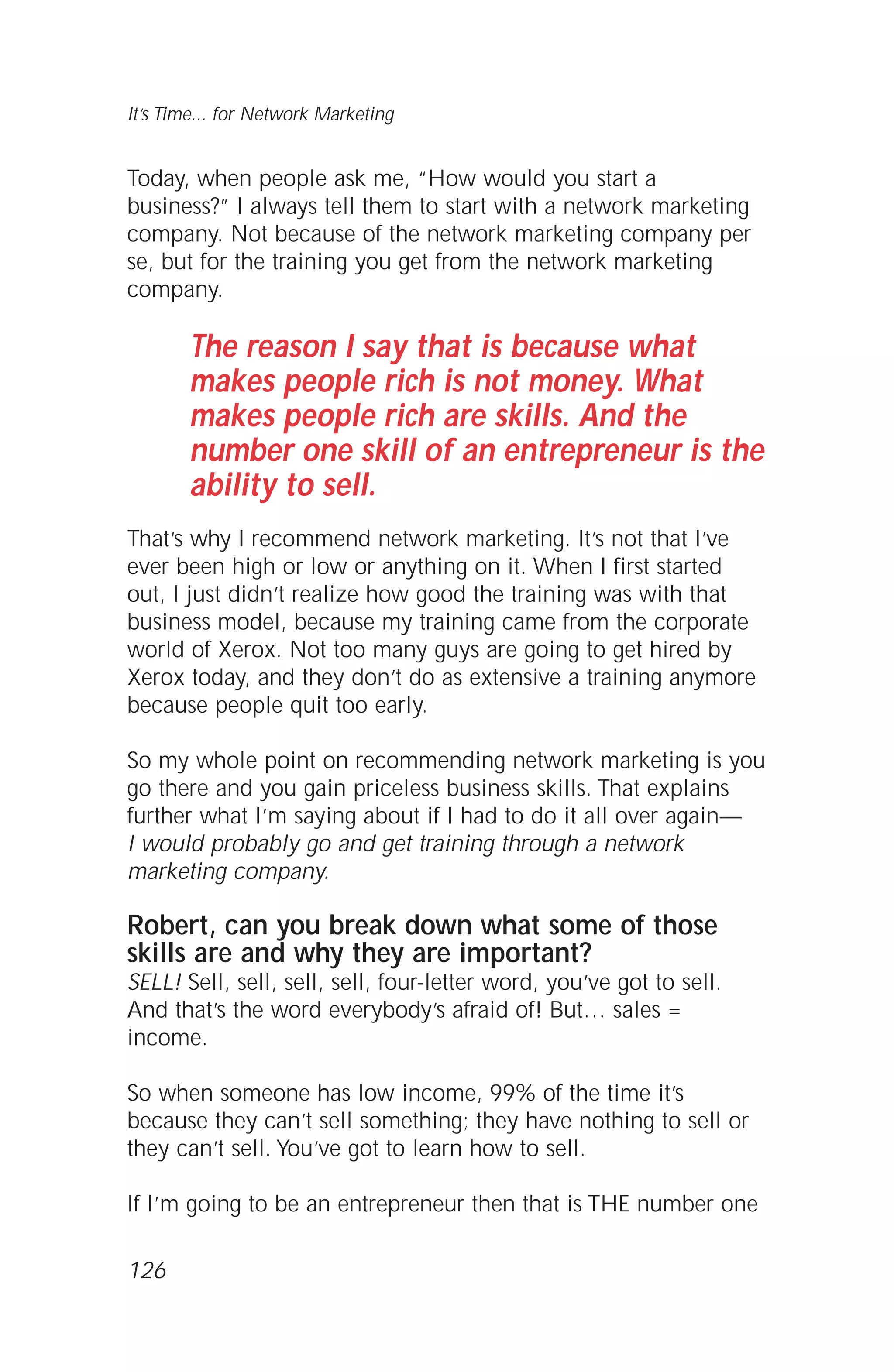 Today, when people ask me, “How would you start a
business?” I always tell them to start with a network marketing
company. Not because of the network marketing company per
se, but for the training you get from the network marketing
company.
The reason I say that is because what
makes people rich is not money. What
makes people rich are skills. And the
number one skill of an entrepreneur is the
ability to sell.
That’s why I recommend network marketing. It’s not that I’ve
ever been high or low or anything on it. When I first started
out, I just didn’t realize how good the training was with that
business model, because my training came from the corporate
world of Xerox. Not too many guys are going to get hired by
Xerox today, and they don’t do as extensive a training anymore
because people quit too early.
So my whole point on recommending network marketing is you
go there and you gain priceless business skills. That explains
further what I’m saying about if I had to do it all over again—
I would probably go and get training through a network
marketing company.
Robert, can you break down what some of those
skills are and why they are important?
SELL! Sell, sell, sell, sell, four-letter word, you’ve got to sell.
And that’s the word everybody’s afraid of! But… sales =
income.
So when someone has low income, 99% of the time it’s
because they can’t sell something; they have nothing to sell or
they can’t sell. You’ve got to learn how to sell.
If I’m going to be an entrepreneur then that is THE number one
It’s Time... for Network Marketing
126
 