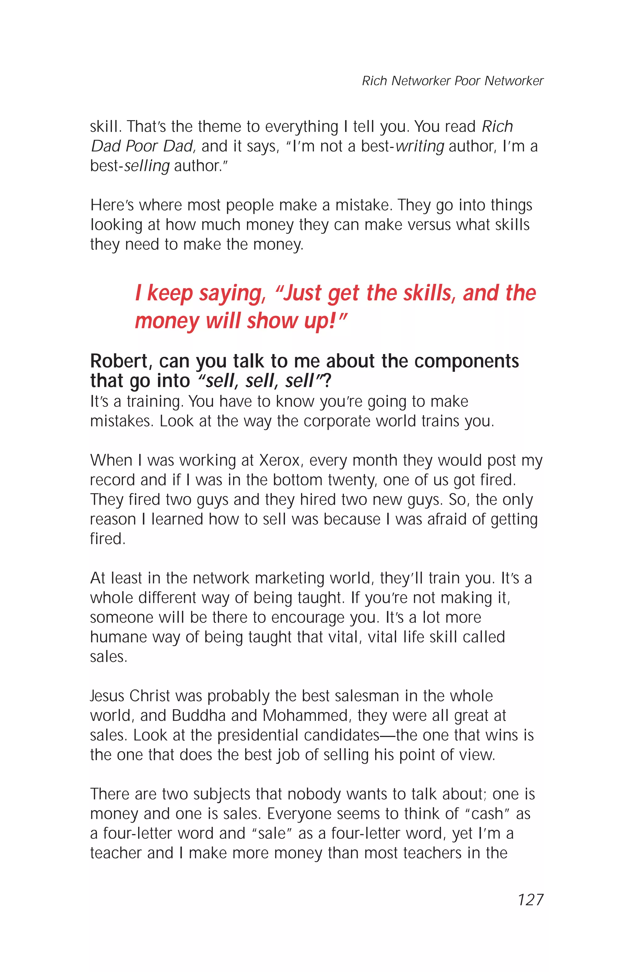 skill. That’s the theme to everything I tell you. You read Rich
Dad Poor Dad, and it says, “I’m not a best-writing author, I’m a
best-selling author.”
Here’s where most people make a mistake. They go into things
looking at how much money they can make versus what skills
they need to make the money.
I keep saying, “Just get the skills, and the
money will show up!”
Robert, can you talk to me about the components
that go into “sell, sell, sell”?
It’s a training. You have to know you’re going to make
mistakes. Look at the way the corporate world trains you.
When I was working at Xerox, every month they would post my
record and if I was in the bottom twenty, one of us got fired.
They fired two guys and they hired two new guys. So, the only
reason I learned how to sell was because I was afraid of getting
fired.
At least in the network marketing world, they’ll train you. It’s a
whole different way of being taught. If you’re not making it,
someone will be there to encourage you. It’s a lot more
humane way of being taught that vital, vital life skill called
sales.
Jesus Christ was probably the best salesman in the whole
world, and Buddha and Mohammed, they were all great at
sales. Look at the presidential candidates—the one that wins is
the one that does the best job of selling his point of view.
There are two subjects that nobody wants to talk about; one is
money and one is sales. Everyone seems to think of “cash” as
a four-letter word and “sale” as a four-letter word, yet I’m a
teacher and I make more money than most teachers in the
Rich Networker Poor Networker
127
 