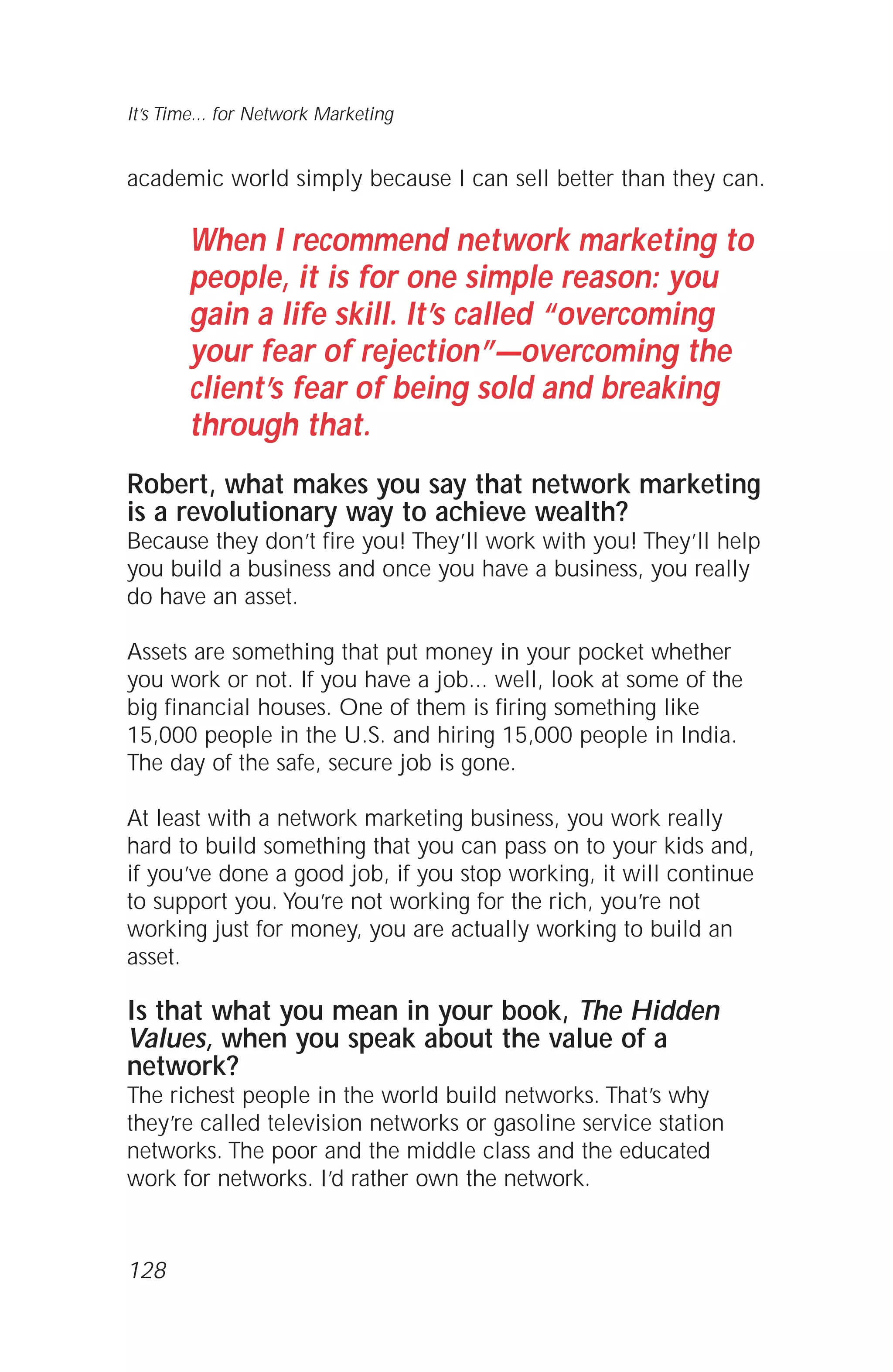 academic world simply because I can sell better than they can.
When I recommend network marketing to
people, it is for one simple reason: you
gain a life skill. It’s called “overcoming
your fear of rejection”—overcoming the
client’s fear of being sold and breaking
through that.
Robert, what makes you say that network marketing
is a revolutionary way to achieve wealth?
Because they don’t fire you! They’ll work with you! They’ll help
you build a business and once you have a business, you really
do have an asset.
Assets are something that put money in your pocket whether
you work or not. If you have a job... well, look at some of the
big financial houses. One of them is firing something like
15,000 people in the U.S. and hiring 15,000 people in India.
The day of the safe, secure job is gone.
At least with a network marketing business, you work really
hard to build something that you can pass on to your kids and,
if you’ve done a good job, if you stop working, it will continue
to support you. You’re not working for the rich, you’re not
working just for money, you are actually working to build an
asset.
Is that what you mean in your book, The Hidden
Values, when you speak about the value of a
network?
The richest people in the world build networks. That’s why
they’re called television networks or gasoline service station
networks. The poor and the middle class and the educated
work for networks. I’d rather own the network.
It’s Time... for Network Marketing
128
 
