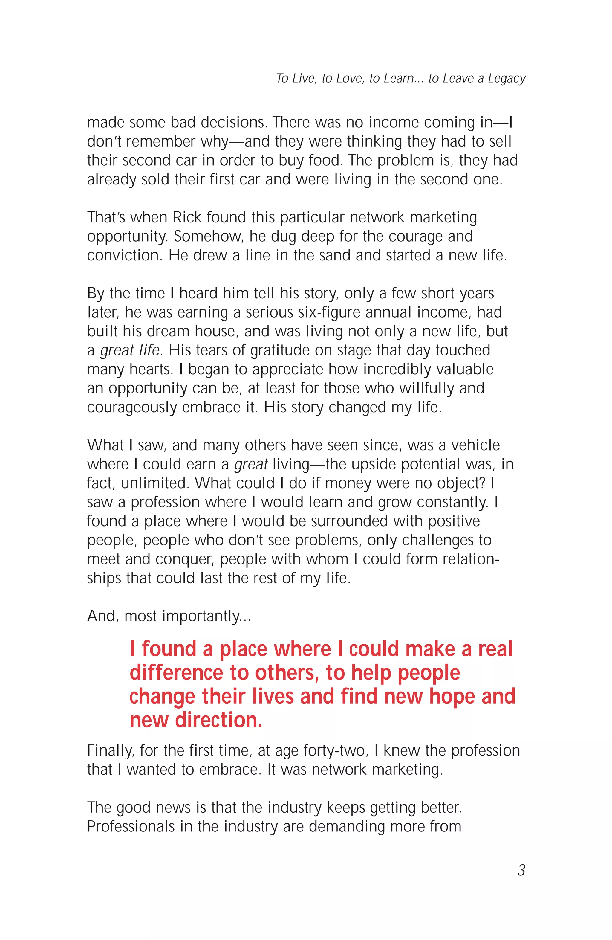 made some bad decisions. There was no income coming in—I
don’t remember why—and they were thinking they had to sell
their second car in order to buy food. The problem is, they had
already sold their first car and were living in the second one.
That’s when Rick found this particular network marketing
opportunity. Somehow, he dug deep for the courage and
conviction. He drew a line in the sand and started a new life.
By the time I heard him tell his story, only a few short years
later, he was earning a serious six-figure annual income, had
built his dream house, and was living not only a new life, but
a great life. His tears of gratitude on stage that day touched
many hearts. I began to appreciate how incredibly valuable
an opportunity can be, at least for those who willfully and
courageously embrace it. His story changed my life.
What I saw, and many others have seen since, was a vehicle
where I could earn a great living—the upside potential was, in
fact, unlimited. What could I do if money were no object? I
saw a profession where I would learn and grow constantly. I
found a place where I would be surrounded with positive
people, people who don’t see problems, only challenges to
meet and conquer, people with whom I could form relation-
ships that could last the rest of my life.
And, most importantly...
I found a place where I could make a real
difference to others, to help people
change their lives and find new hope and
new direction.
Finally, for the first time, at age forty-two, I knew the profession
that I wanted to embrace. It was network marketing.
The good news is that the industry keeps getting better.
Professionals in the industry are demanding more from
3
To Live, to Love, to Learn... to Leave a Legacy
 