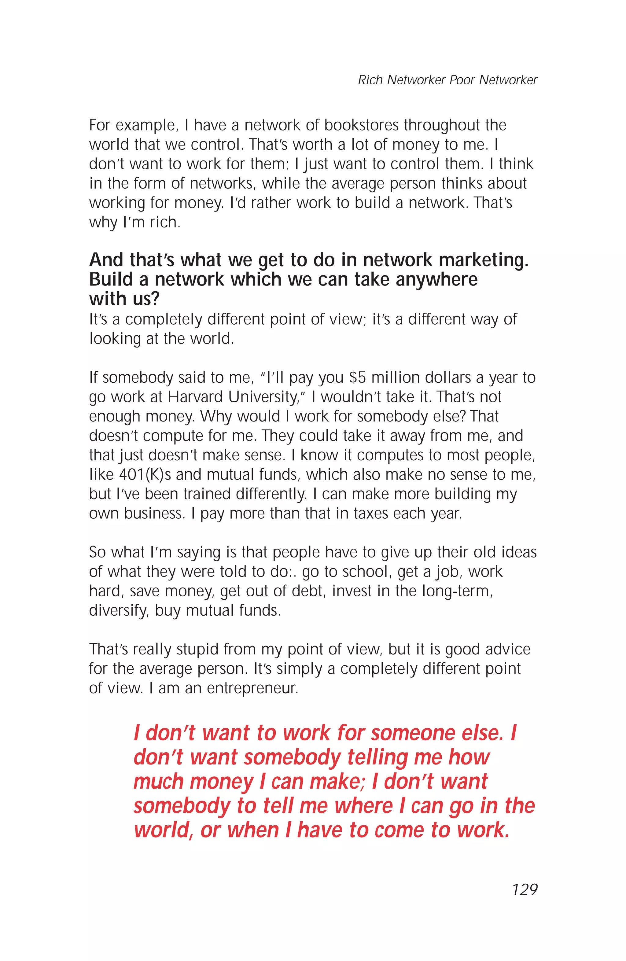 For example, I have a network of bookstores throughout the
world that we control. That’s worth a lot of money to me. I
don’t want to work for them; I just want to control them. I think
in the form of networks, while the average person thinks about
working for money. I’d rather work to build a network. That’s
why I’m rich.
And that’s what we get to do in network marketing.
Build a network which we can take anywhere
with us?
It’s a completely different point of view; it’s a different way of
looking at the world.
If somebody said to me, “I’ll pay you $5 million dollars a year to
go work at Harvard University,” I wouldn’t take it. That’s not
enough money. Why would I work for somebody else? That
doesn’t compute for me. They could take it away from me, and
that just doesn’t make sense. I know it computes to most people,
like 401(K)s and mutual funds, which also make no sense to me,
but I’ve been trained differently. I can make more building my
own business. I pay more than that in taxes each year.
So what I’m saying is that people have to give up their old ideas
of what they were told to do:. go to school, get a job, work
hard, save money, get out of debt, invest in the long-term,
diversify, buy mutual funds.
That’s really stupid from my point of view, but it is good advice
for the average person. It’s simply a completely different point
of view. I am an entrepreneur.
I don’t want to work for someone else. I
don’t want somebody telling me how
much money I can make; I don’t want
somebody to tell me where I can go in the
world, or when I have to come to work.
129
Rich Networker Poor Networker
 