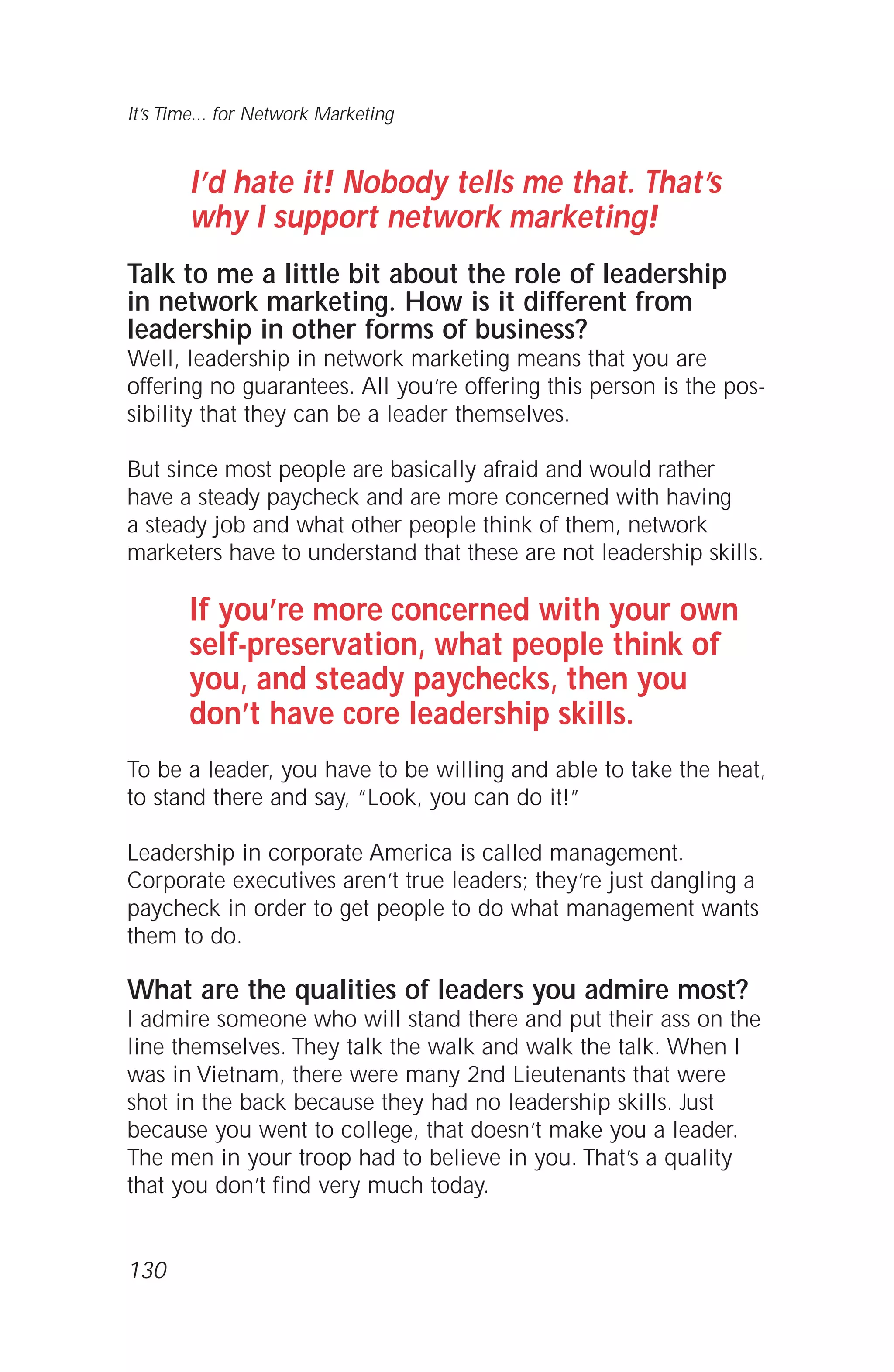 I’d hate it! Nobody tells me that. That’s
why I support network marketing!
Talk to me a little bit about the role of leadership
in network marketing. How is it different from
leadership in other forms of business?
Well, leadership in network marketing means that you are
offering no guarantees. All you’re offering this person is the pos-
sibility that they can be a leader themselves.
But since most people are basically afraid and would rather
have a steady paycheck and are more concerned with having
a steady job and what other people think of them, network
marketers have to understand that these are not leadership skills.
If you’re more concerned with your own
self-preservation, what people think of
you, and steady paychecks, then you
don’t have core leadership skills.
To be a leader, you have to be willing and able to take the heat,
to stand there and say, “Look, you can do it!”
Leadership in corporate America is called management.
Corporate executives aren’t true leaders; they’re just dangling a
paycheck in order to get people to do what management wants
them to do.
What are the qualities of leaders you admire most?
I admire someone who will stand there and put their ass on the
line themselves. They talk the walk and walk the talk. When I
was in Vietnam, there were many 2nd Lieutenants that were
shot in the back because they had no leadership skills. Just
because you went to college, that doesn’t make you a leader.
The men in your troop had to believe in you. That’s a quality
that you don’t find very much today.
130
It’s Time... for Network Marketing
 