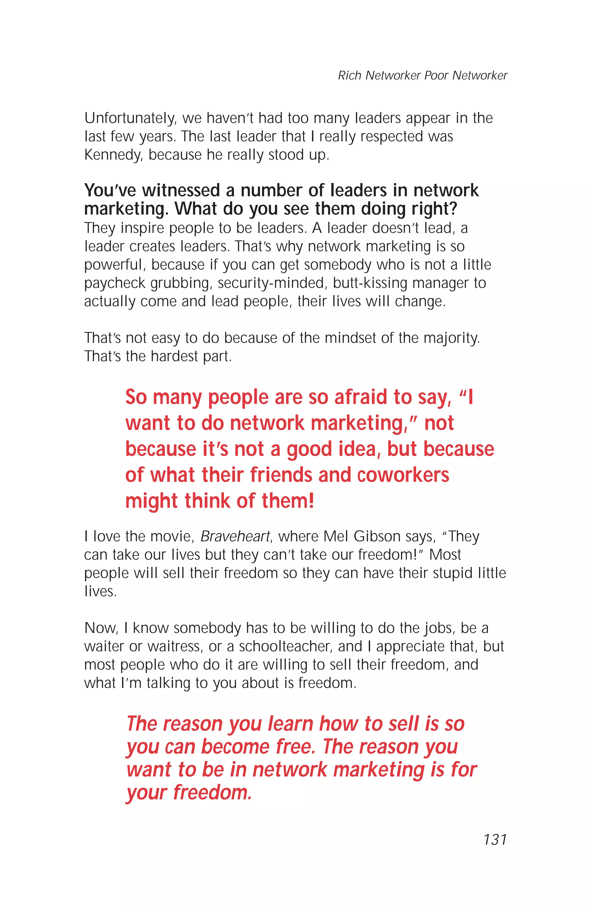 Unfortunately, we haven’t had too many leaders appear in the
last few years. The last leader that I really respected was
Kennedy, because he really stood up.
You’ve witnessed a number of leaders in network
marketing. What do you see them doing right?
They inspire people to be leaders. A leader doesn’t lead, a
leader creates leaders. That’s why network marketing is so
powerful, because if you can get somebody who is not a little
paycheck grubbing, security-minded, butt-kissing manager to
actually come and lead people, their lives will change.
That’s not easy to do because of the mindset of the majority.
That’s the hardest part.
So many people are so afraid to say, “I
want to do network marketing,” not
because it’s not a good idea, but because
of what their friends and coworkers
might think of them!
I love the movie, Braveheart, where Mel Gibson says, “They
can take our lives but they can’t take our freedom!” Most
people will sell their freedom so they can have their stupid little
lives.
Now, I know somebody has to be willing to do the jobs, be a
waiter or waitress, or a schoolteacher, and I appreciate that, but
most people who do it are willing to sell their freedom, and
what I’m talking to you about is freedom.
The reason you learn how to sell is so
you can become free. The reason you
want to be in network marketing is for
your freedom.
131
Rich Networker Poor Networker
 