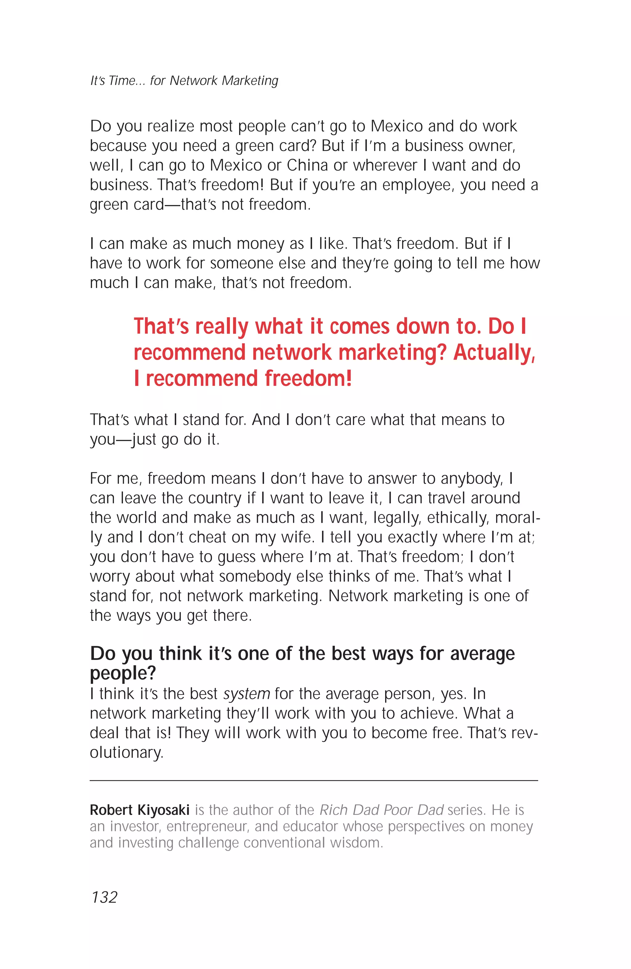 Do you realize most people can’t go to Mexico and do work
because you need a green card? But if I’m a business owner,
well, I can go to Mexico or China or wherever I want and do
business. That’s freedom! But if you’re an employee, you need a
green card—that’s not freedom.
I can make as much money as I like. That’s freedom. But if I
have to work for someone else and they’re going to tell me how
much I can make, that’s not freedom.
That’s really what it comes down to. Do I
recommend network marketing? Actually,
I recommend freedom!
That’s what I stand for. And I don’t care what that means to
you—just go do it.
For me, freedom means I don’t have to answer to anybody, I
can leave the country if I want to leave it, I can travel around
the world and make as much as I want, legally, ethically, moral-
ly and I don’t cheat on my wife. I tell you exactly where I’m at;
you don’t have to guess where I’m at. That’s freedom; I don’t
worry about what somebody else thinks of me. That’s what I
stand for, not network marketing. Network marketing is one of
the ways you get there.
Do you think it’s one of the best ways for average
people?
I think it’s the best system for the average person, yes. In
network marketing they’ll work with you to achieve. What a
deal that is! They will work with you to become free. That’s rev-
olutionary.
Robert Kiyosaki is the author of the Rich Dad Poor Dad series. He is
an investor, entrepreneur, and educator whose perspectives on money
and investing challenge conventional wisdom.
132
It’s Time... for Network Marketing
 