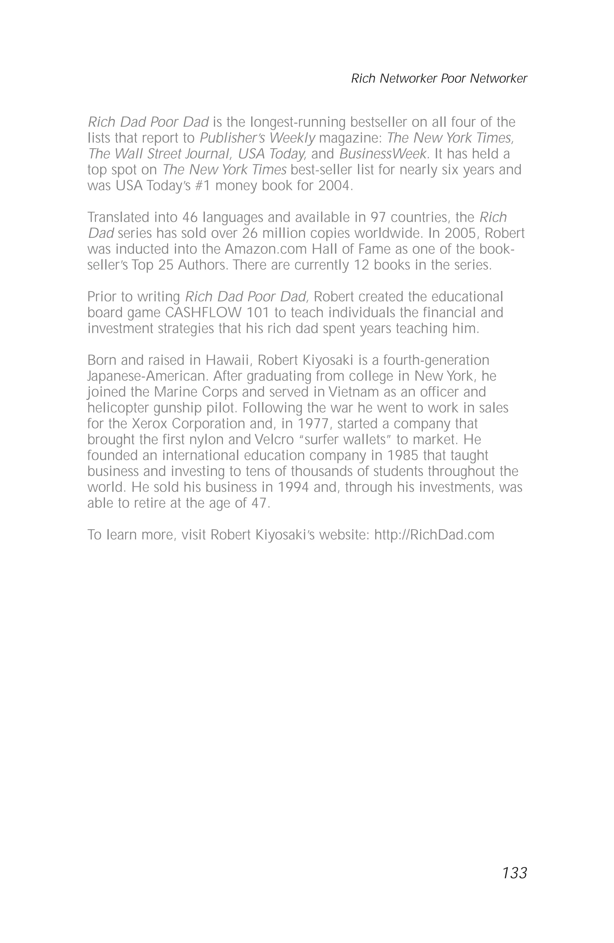 Rich Dad Poor Dad is the longest-running bestseller on all four of the
lists that report to Publisher’s Weekly magazine: The New York Times,
The Wall Street Journal, USA Today, and BusinessWeek. It has held a
top spot on The New York Times best-seller list for nearly six years and
was USA Today’s #1 money book for 2004.
Translated into 46 languages and available in 97 countries, the Rich
Dad series has sold over 26 million copies worldwide. In 2005, Robert
was inducted into the Amazon.com Hall of Fame as one of the book-
seller’s Top 25 Authors. There are currently 12 books in the series.
Prior to writing Rich Dad Poor Dad, Robert created the educational
board game CASHFLOW 101 to teach individuals the financial and
investment strategies that his rich dad spent years teaching him.
Born and raised in Hawaii, Robert Kiyosaki is a fourth-generation
Japanese-American. After graduating from college in New York, he
joined the Marine Corps and served in Vietnam as an officer and
helicopter gunship pilot. Following the war he went to work in sales
for the Xerox Corporation and, in 1977, started a company that
brought the first nylon and Velcro “surfer wallets” to market. He
founded an international education company in 1985 that taught
business and investing to tens of thousands of students throughout the
world. He sold his business in 1994 and, through his investments, was
able to retire at the age of 47.
To learn more, visit Robert Kiyosaki’s website: http://RichDad.com
133
Rich Networker Poor Networker
 