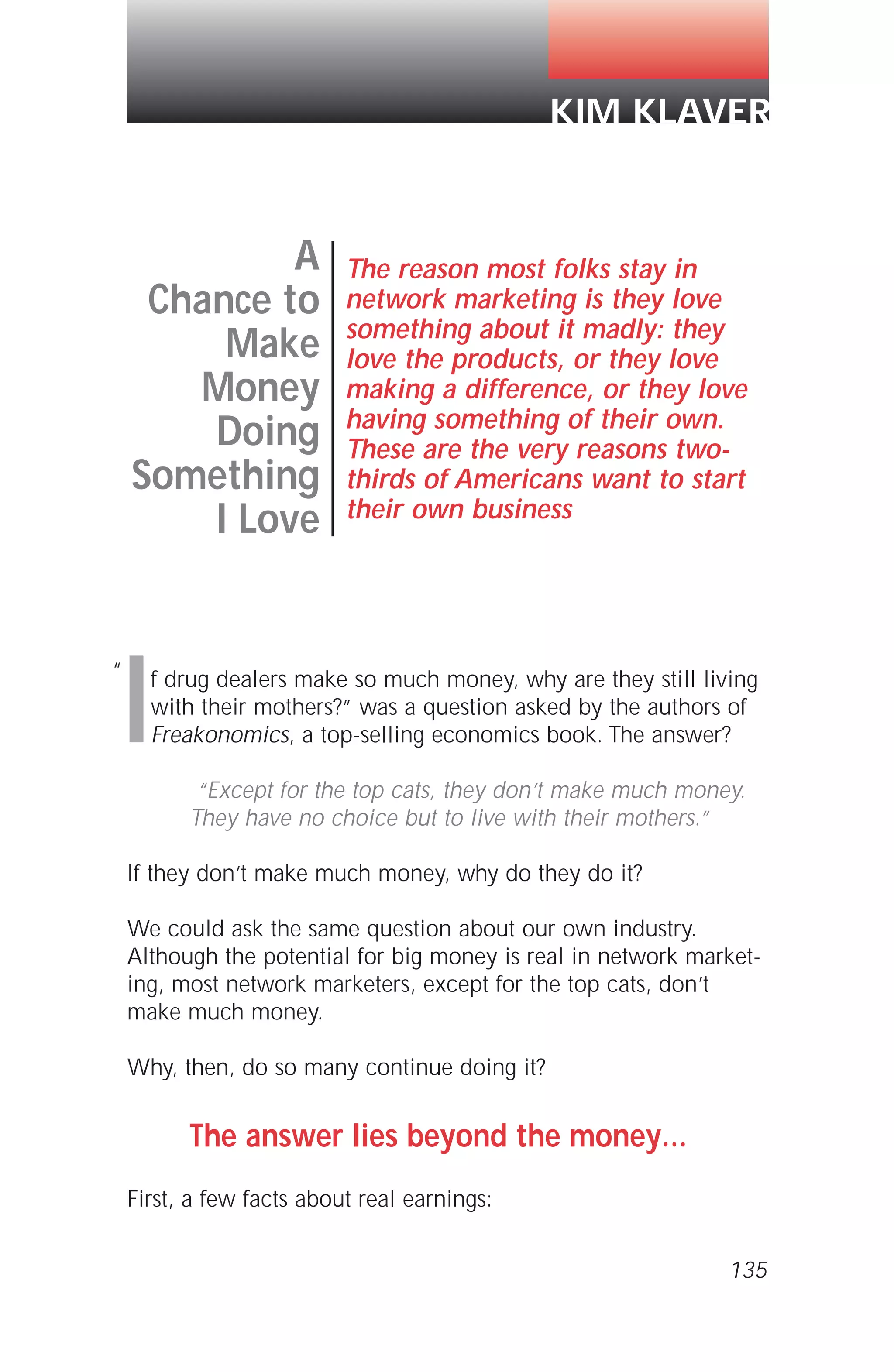 If drug dealers make so much money, why are they still living
with their mothers?” was a question asked by the authors of
Freakonomics, a top-selling economics book. The answer?
“Except for the top cats, they don’t make much money.
They have no choice but to live with their mothers.”
If they don’t make much money, why do they do it?
We could ask the same question about our own industry.
Although the potential for big money is real in network market-
ing, most network marketers, except for the top cats, don’t
make much money.
Why, then, do so many continue doing it?
The answer lies beyond the money…
First, a few facts about real earnings:
135
A
Chance to
Make
Money
Doing
Something
I Love
The reason most folks stay in
network marketing is they love
something about it madly: they
love the products, or they love
making a difference, or they love
having something of their own.
These are the very reasons two-
thirds of Americans want to start
their own business
KIM KLAVER
“
 