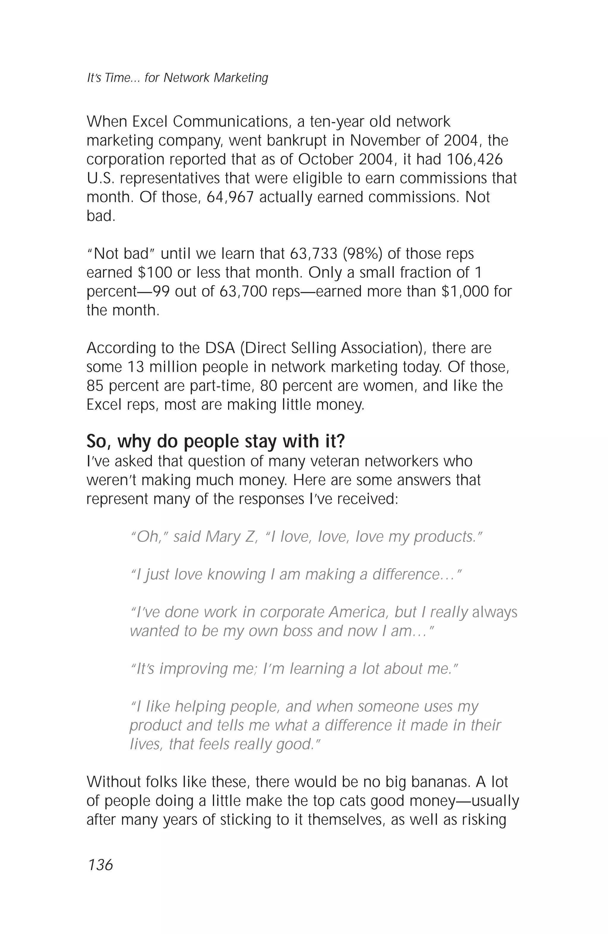 When Excel Communications, a ten-year old network
marketing company, went bankrupt in November of 2004, the
corporation reported that as of October 2004, it had 106,426
U.S. representatives that were eligible to earn commissions that
month. Of those, 64,967 actually earned commissions. Not
bad.
“Not bad” until we learn that 63,733 (98%) of those reps
earned $100 or less that month. Only a small fraction of 1
percent—99 out of 63,700 reps—earned more than $1,000 for
the month.
According to the DSA (Direct Selling Association), there are
some 13 million people in network marketing today. Of those,
85 percent are part-time, 80 percent are women, and like the
Excel reps, most are making little money.
So, why do people stay with it?
I’ve asked that question of many veteran networkers who
weren’t making much money. Here are some answers that
represent many of the responses I’ve received:
“Oh,” said Mary Z, “I love, love, love my products.”
“I just love knowing I am making a difference…”
“I’ve done work in corporate America, but I really always
wanted to be my own boss and now I am…”
“It’s improving me; I’m learning a lot about me.”
“I like helping people, and when someone uses my
product and tells me what a difference it made in their
lives, that feels really good.”
Without folks like these, there would be no big bananas. A lot
of people doing a little make the top cats good money—usually
after many years of sticking to it themselves, as well as risking
136
It’s Time... for Network Marketing
 