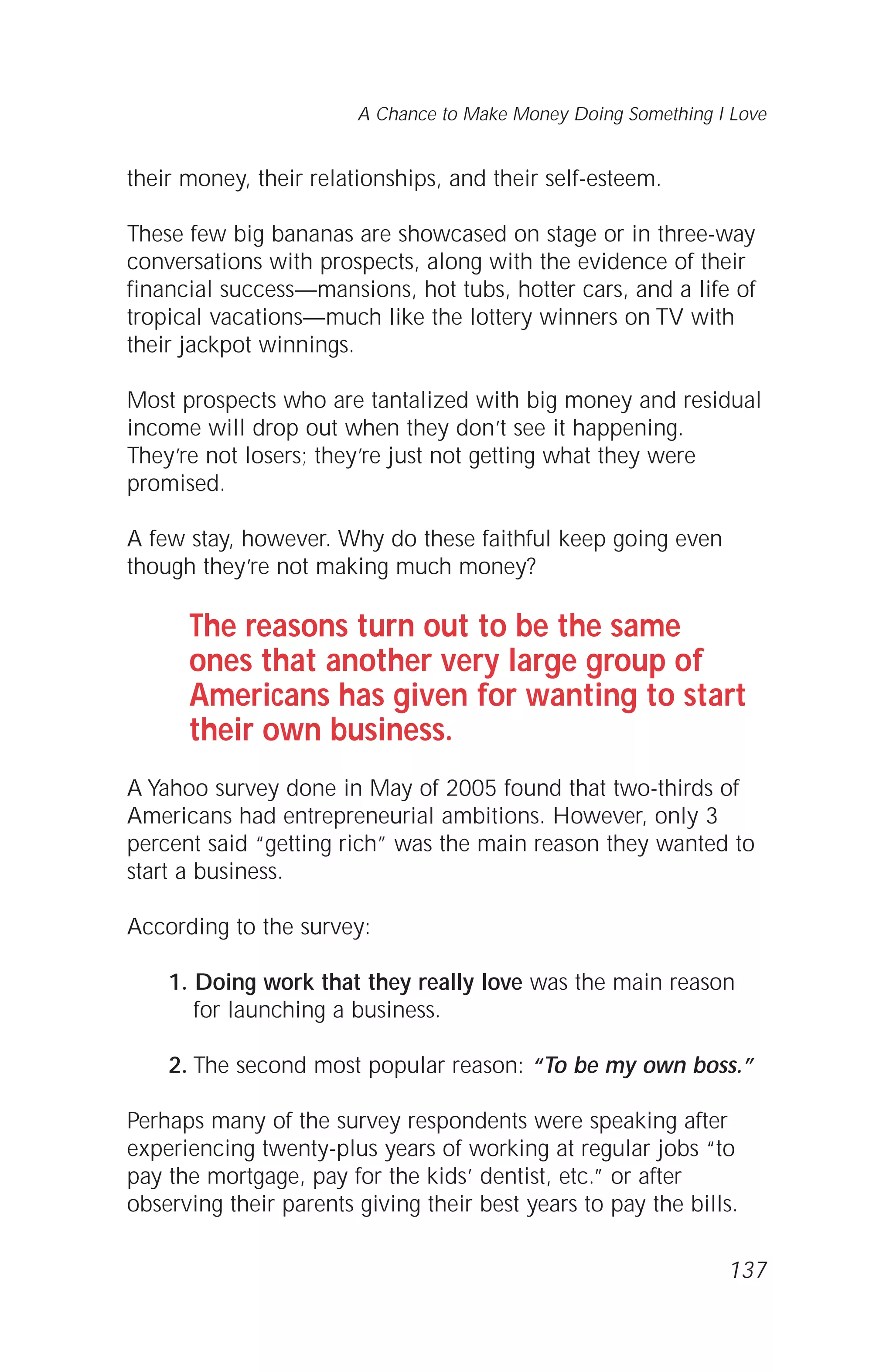 their money, their relationships, and their self-esteem.
These few big bananas are showcased on stage or in three-way
conversations with prospects, along with the evidence of their
financial success—mansions, hot tubs, hotter cars, and a life of
tropical vacations—much like the lottery winners on TV with
their jackpot winnings.
Most prospects who are tantalized with big money and residual
income will drop out when they don’t see it happening.
They’re not losers; they’re just not getting what they were
promised.
A few stay, however. Why do these faithful keep going even
though they’re not making much money?
The reasons turn out to be the same
ones that another very large group of
Americans has given for wanting to start
their own business.
A Yahoo survey done in May of 2005 found that two-thirds of
Americans had entrepreneurial ambitions. However, only 3
percent said “getting rich” was the main reason they wanted to
start a business.
According to the survey:
1. Doing work that they really love was the main reason
for launching a business.
2. The second most popular reason: “To be my own boss.”
Perhaps many of the survey respondents were speaking after
experiencing twenty-plus years of working at regular jobs “to
pay the mortgage, pay for the kids’ dentist, etc.” or after
observing their parents giving their best years to pay the bills.
137
A Chance to Make Money Doing Something I Love
 