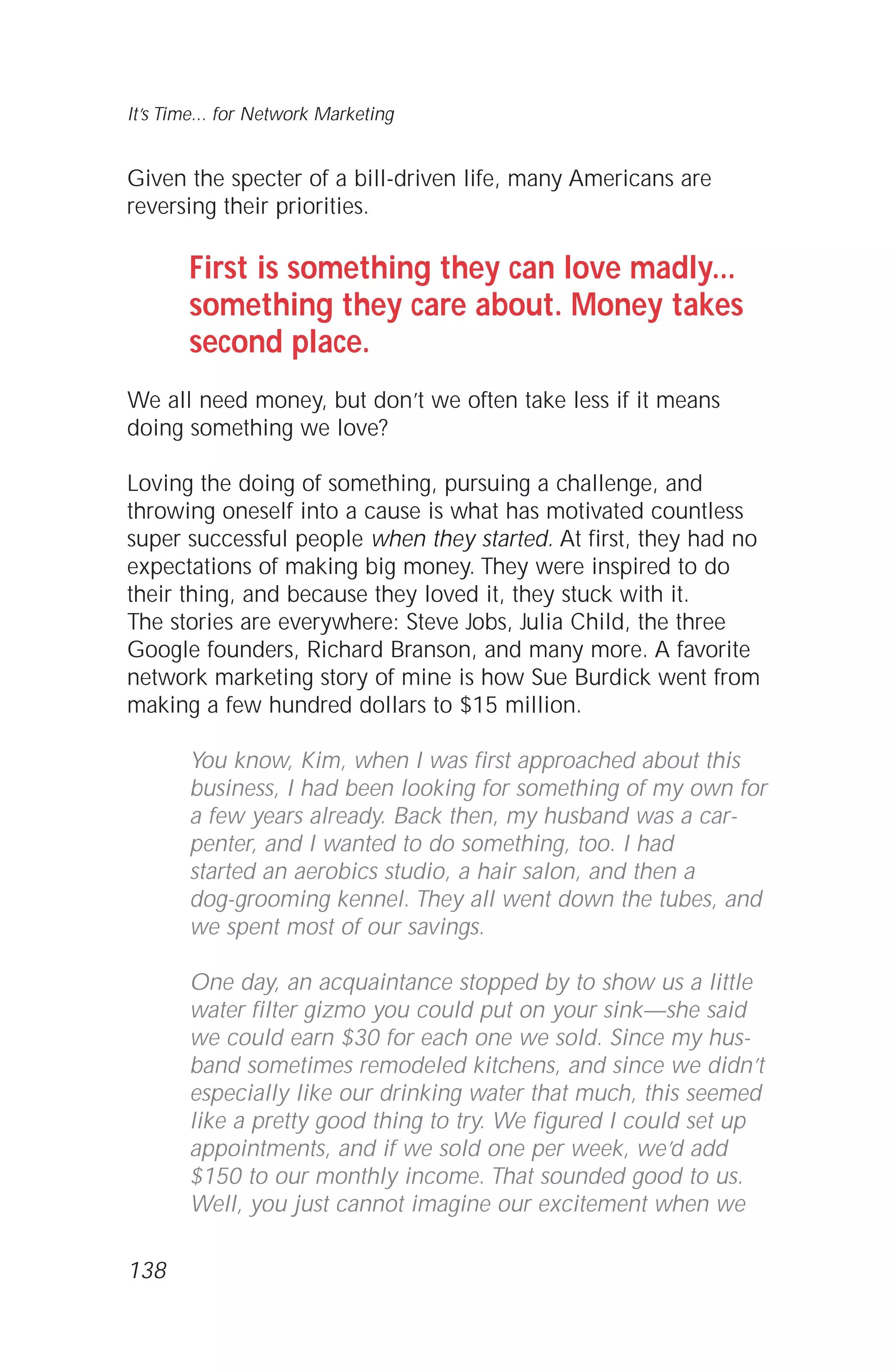 Given the specter of a bill-driven life, many Americans are
reversing their priorities.
First is something they can love madly...
something they care about. Money takes
second place.
We all need money, but don’t we often take less if it means
doing something we love?
Loving the doing of something, pursuing a challenge, and
throwing oneself into a cause is what has motivated countless
super successful people when they started. At first, they had no
expectations of making big money. They were inspired to do
their thing, and because they loved it, they stuck with it.
The stories are everywhere: Steve Jobs, Julia Child, the three
Google founders, Richard Branson, and many more. A favorite
network marketing story of mine is how Sue Burdick went from
making a few hundred dollars to $15 million.
You know, Kim, when I was first approached about this
business, I had been looking for something of my own for
a few years already. Back then, my husband was a car-
penter, and I wanted to do something, too. I had
started an aerobics studio, a hair salon, and then a
dog-grooming kennel. They all went down the tubes, and
we spent most of our savings.
One day, an acquaintance stopped by to show us a little
water filter gizmo you could put on your sink—she said
we could earn $30 for each one we sold. Since my hus-
band sometimes remodeled kitchens, and since we didn’t
especially like our drinking water that much, this seemed
like a pretty good thing to try. We figured I could set up
appointments, and if we sold one per week, we’d add
$150 to our monthly income. That sounded good to us.
Well, you just cannot imagine our excitement when we
138
It’s Time... for Network Marketing
 