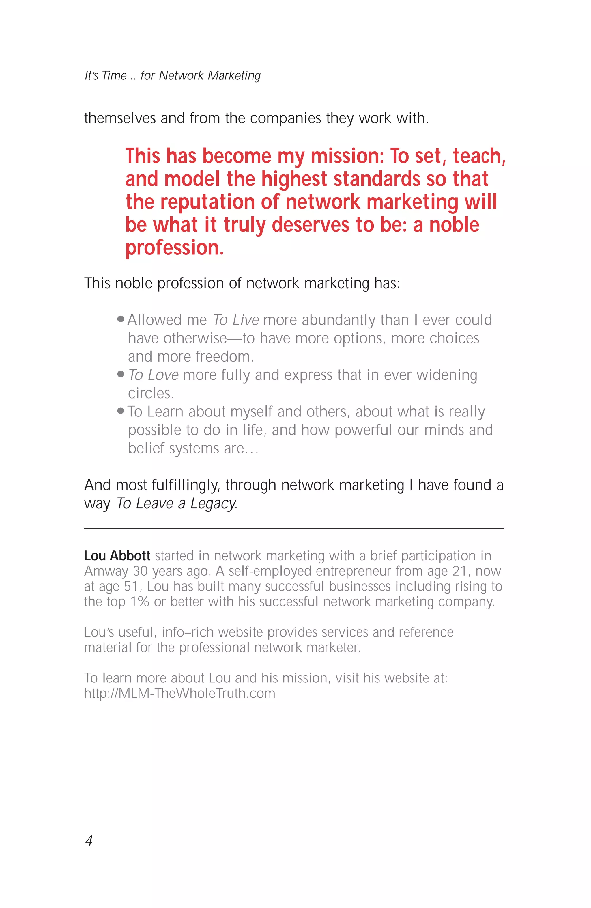 themselves and from the companies they work with.
This has become my mission: To set, teach,
and model the highest standards so that
the reputation of network marketing will
be what it truly deserves to be: a noble
profession.
This noble profession of network marketing has:
q Allowed me To Live more abundantly than I ever could
have otherwise—to have more options, more choices
and more freedom.
q To Love more fully and express that in ever widening
circles.
q To Learn about myself and others, about what is really
possible to do in life, and how powerful our minds and
belief systems are…
And most fulfillingly, through network marketing I have found a
way To Leave a Legacy.
Lou Abbott started in network marketing with a brief participation in
Amway 30 years ago. A self-employed entrepreneur from age 21, now
at age 51, Lou has built many successful businesses including rising to
the top 1% or better with his successful network marketing company.
Lou’s useful, info–rich website provides services and reference
material for the professional network marketer.
To learn more about Lou and his mission, visit his website at:
http://MLM-TheWholeTruth.com
4
It’s Time... for Network Marketing
 