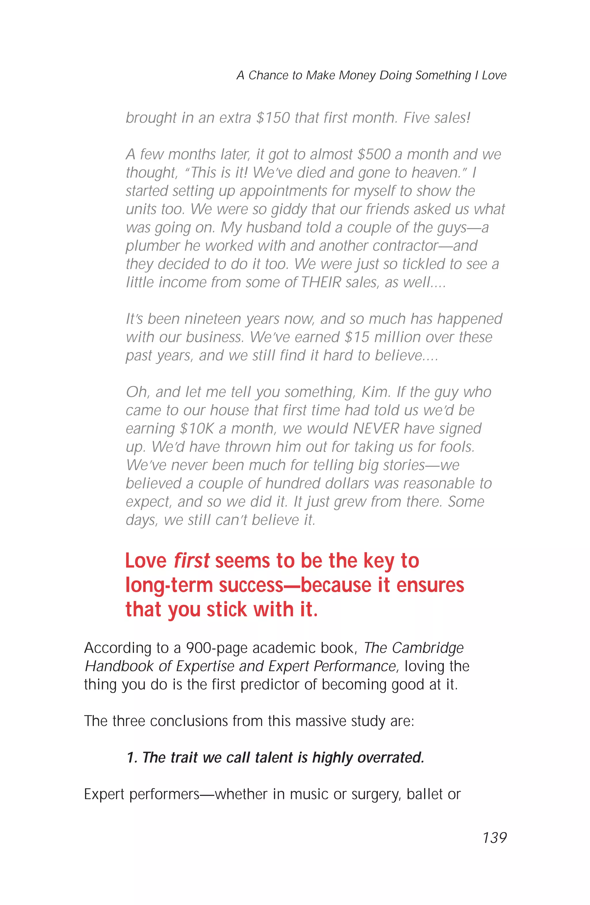 brought in an extra $150 that first month. Five sales!
A few months later, it got to almost $500 a month and we
thought, “This is it! We’ve died and gone to heaven.” I
started setting up appointments for myself to show the
units too. We were so giddy that our friends asked us what
was going on. My husband told a couple of the guys—a
plumber he worked with and another contractor—and
they decided to do it too. We were just so tickled to see a
little income from some of THEIR sales, as well....
It’s been nineteen years now, and so much has happened
with our business. We’ve earned $15 million over these
past years, and we still find it hard to believe....
Oh, and let me tell you something, Kim. If the guy who
came to our house that first time had told us we’d be
earning $10K a month, we would NEVER have signed
up. We’d have thrown him out for taking us for fools.
We’ve never been much for telling big stories—we
believed a couple of hundred dollars was reasonable to
expect, and so we did it. It just grew from there. Some
days, we still can’t believe it.
Love first seems to be the key to
long-term success—because it ensures
that you stick with it.
According to a 900-page academic book, The Cambridge
Handbook of Expertise and Expert Performance, loving the
thing you do is the first predictor of becoming good at it.
The three conclusions from this massive study are:
1. The trait we call talent is highly overrated.
Expert performers—whether in music or surgery, ballet or
139
A Chance to Make Money Doing Something I Love
 