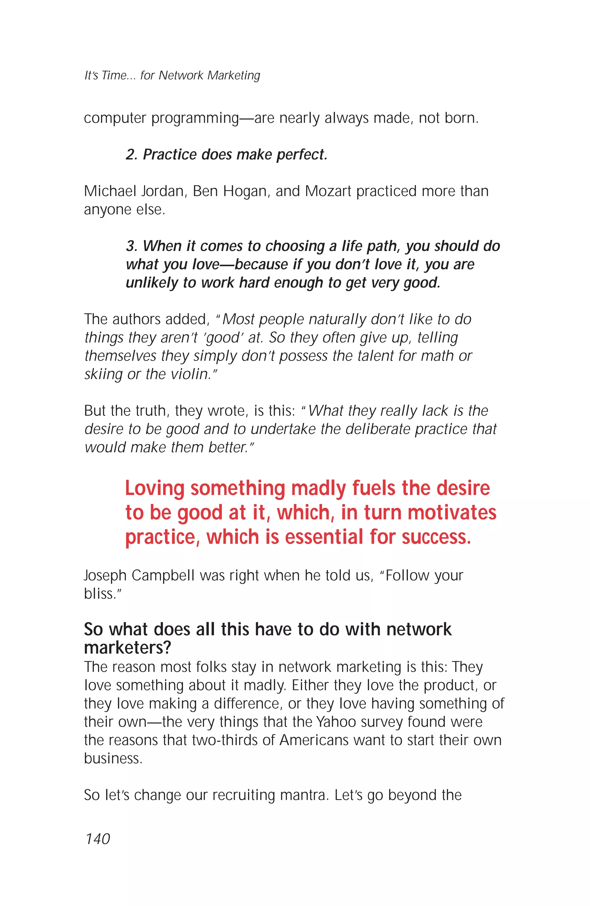 computer programming—are nearly always made, not born.
2. Practice does make perfect.
Michael Jordan, Ben Hogan, and Mozart practiced more than
anyone else.
3. When it comes to choosing a life path, you should do
what you love—because if you don’t love it, you are
unlikely to work hard enough to get very good.
The authors added, “Most people naturally don’t like to do
things they aren’t ’good’ at. So they often give up, telling
themselves they simply don’t possess the talent for math or
skiing or the violin.”
But the truth, they wrote, is this: “What they really lack is the
desire to be good and to undertake the deliberate practice that
would make them better.”
Loving something madly fuels the desire
to be good at it, which, in turn motivates
practice, which is essential for success.
Joseph Campbell was right when he told us, “Follow your
bliss.”
So what does all this have to do with network
marketers?
The reason most folks stay in network marketing is this: They
love something about it madly. Either they love the product, or
they love making a difference, or they love having something of
their own—the very things that the Yahoo survey found were
the reasons that two-thirds of Americans want to start their own
business.
So let’s change our recruiting mantra. Let’s go beyond the
140
It’s Time... for Network Marketing
 
