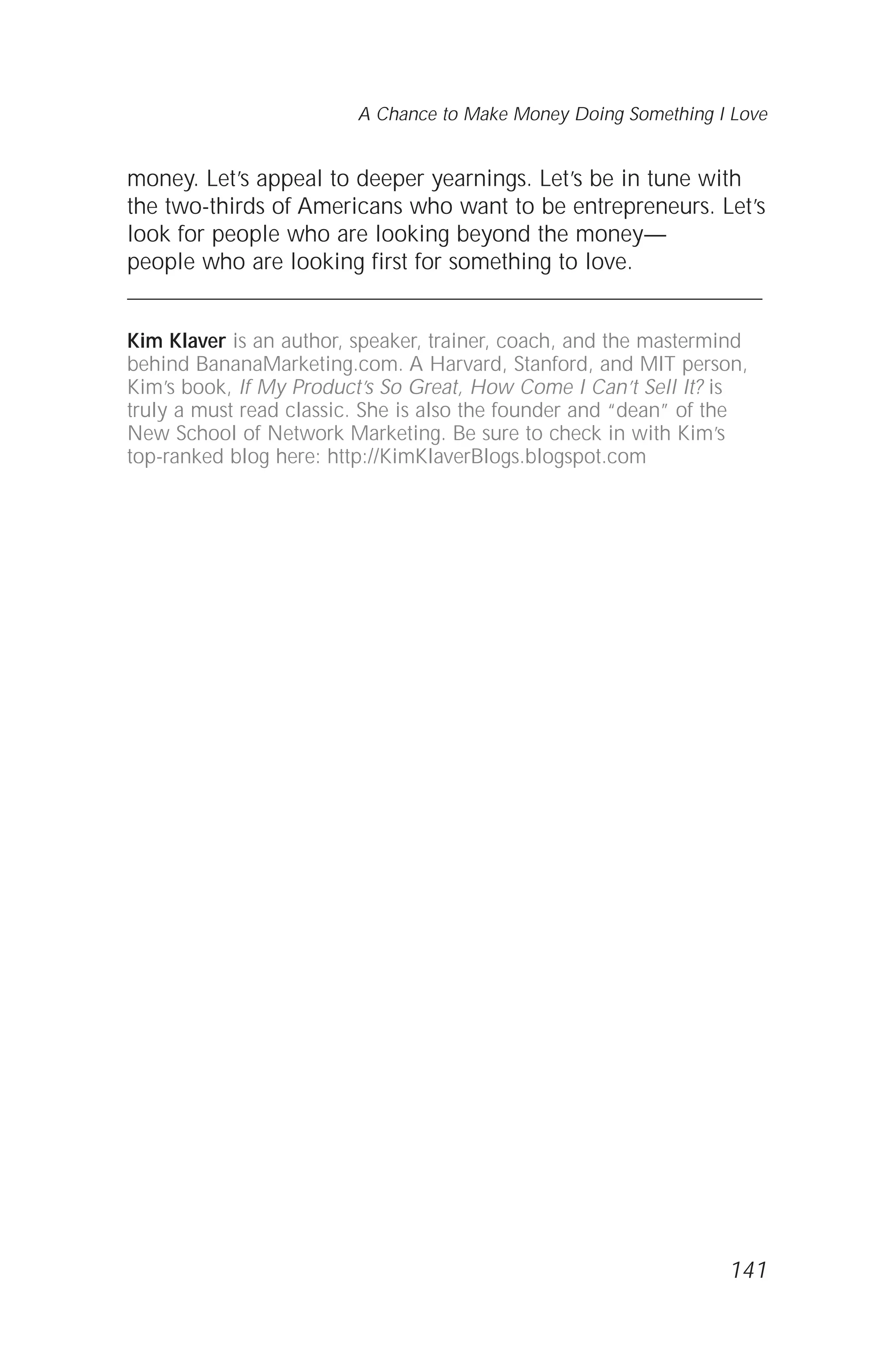 money. Let’s appeal to deeper yearnings. Let’s be in tune with
the two-thirds of Americans who want to be entrepreneurs. Let’s
look for people who are looking beyond the money—
people who are looking first for something to love.
Kim Klaver is an author, speaker, trainer, coach, and the mastermind
behind BananaMarketing.com. A Harvard, Stanford, and MIT person,
Kim’s book, If My Product’s So Great, How Come I Can’t Sell It? is
truly a must read classic. She is also the founder and “dean” of the
New School of Network Marketing. Be sure to check in with Kim’s
top-ranked blog here: http://KimKlaverBlogs.blogspot.com
141
A Chance to Make Money Doing Something I Love
 