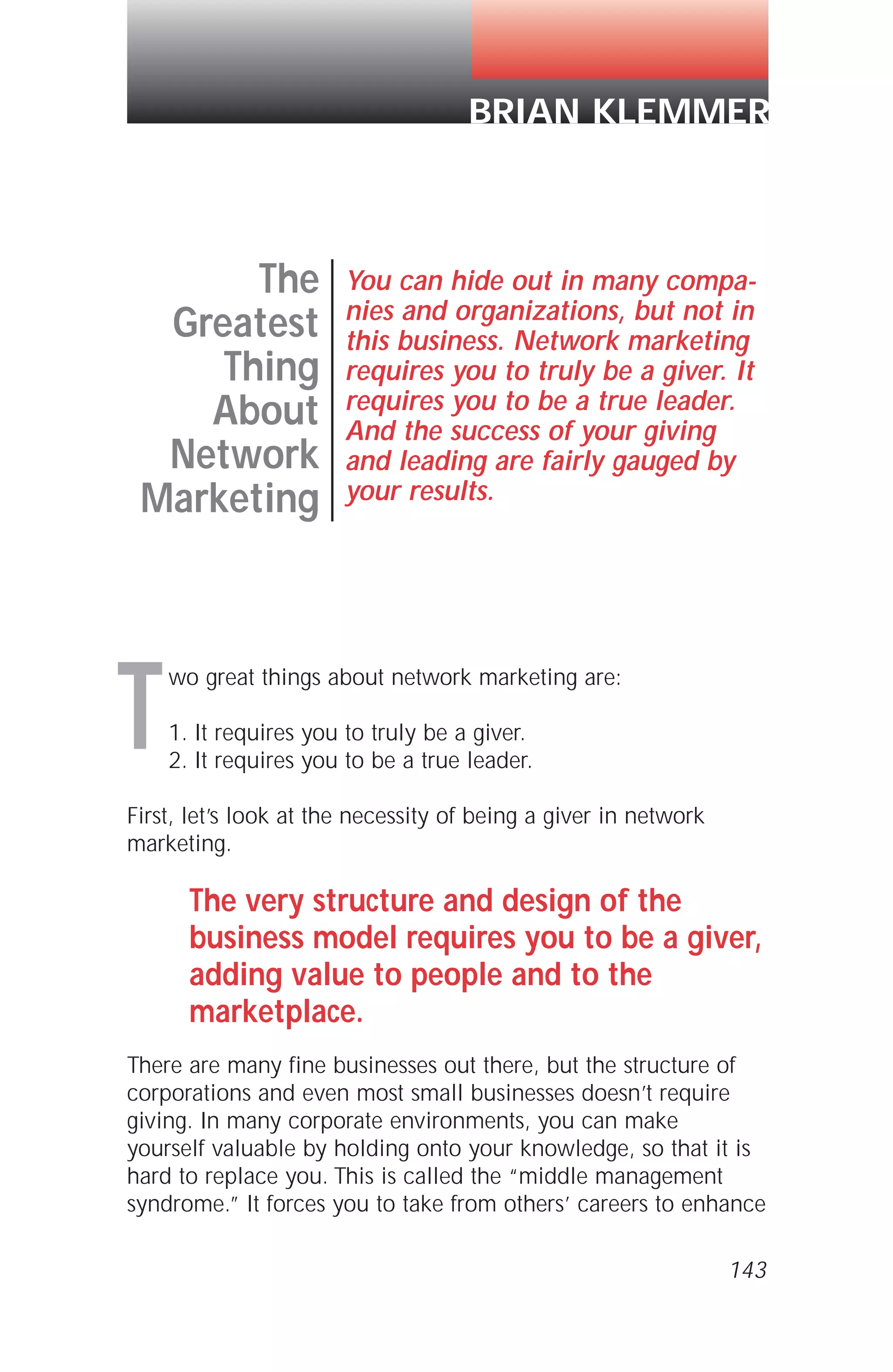 wo great things about network marketing are:
1. It requires you to truly be a giver.
2. It requires you to be a true leader.
First, let’s look at the necessity of being a giver in network
marketing.
The very structure and design of the
business model requires you to be a giver,
adding value to people and to the
marketplace.
There are many fine businesses out there, but the structure of
corporations and even most small businesses doesn’t require
giving. In many corporate environments, you can make
yourself valuable by holding onto your knowledge, so that it is
hard to replace you. This is called the “middle management
syndrome.” It forces you to take from others’ careers to enhance
143
The
Greatest
Thing
About
Network
Marketing
You can hide out in many compa-
nies and organizations, but not in
this business. Network marketing
requires you to truly be a giver. It
requires you to be a true leader.
And the success of your giving
and leading are fairly gauged by
your results.
BRIAN KLEMMER
T
 