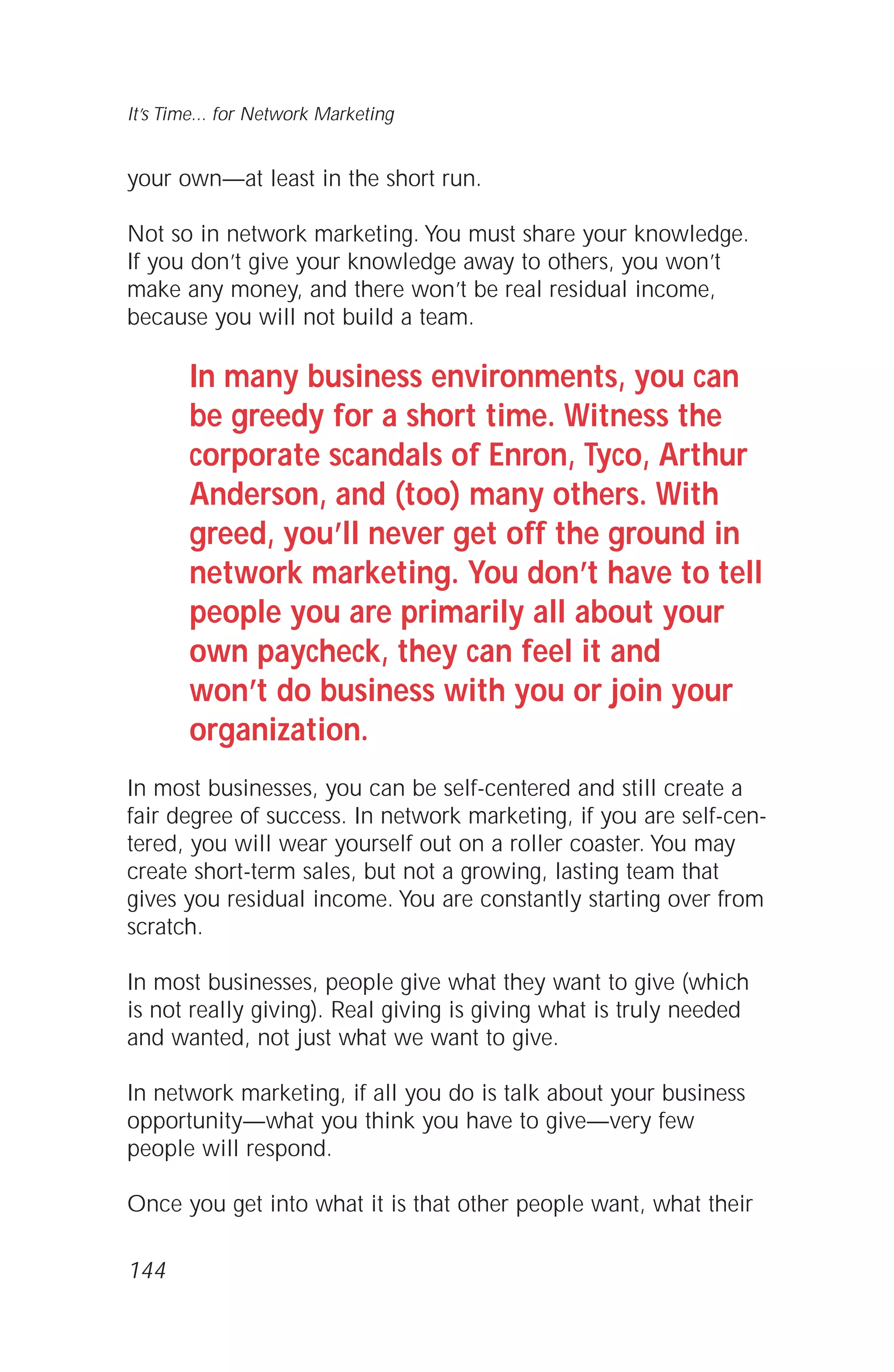 your own—at least in the short run.
Not so in network marketing. You must share your knowledge.
If you don’t give your knowledge away to others, you won’t
make any money, and there won’t be real residual income,
because you will not build a team.
In many business environments, you can
be greedy for a short time. Witness the
corporate scandals of Enron, Tyco, Arthur
Anderson, and (too) many others. With
greed, you’ll never get off the ground in
network marketing. You don’t have to tell
people you are primarily all about your
own paycheck, they can feel it and
won’t do business with you or join your
organization.
In most businesses, you can be self-centered and still create a
fair degree of success. In network marketing, if you are self-cen-
tered, you will wear yourself out on a roller coaster. You may
create short-term sales, but not a growing, lasting team that
gives you residual income. You are constantly starting over from
scratch.
In most businesses, people give what they want to give (which
is not really giving). Real giving is giving what is truly needed
and wanted, not just what we want to give.
In network marketing, if all you do is talk about your business
opportunity—what you think you have to give—very few
people will respond.
Once you get into what it is that other people want, what their
144
It’s Time... for Network Marketing
 