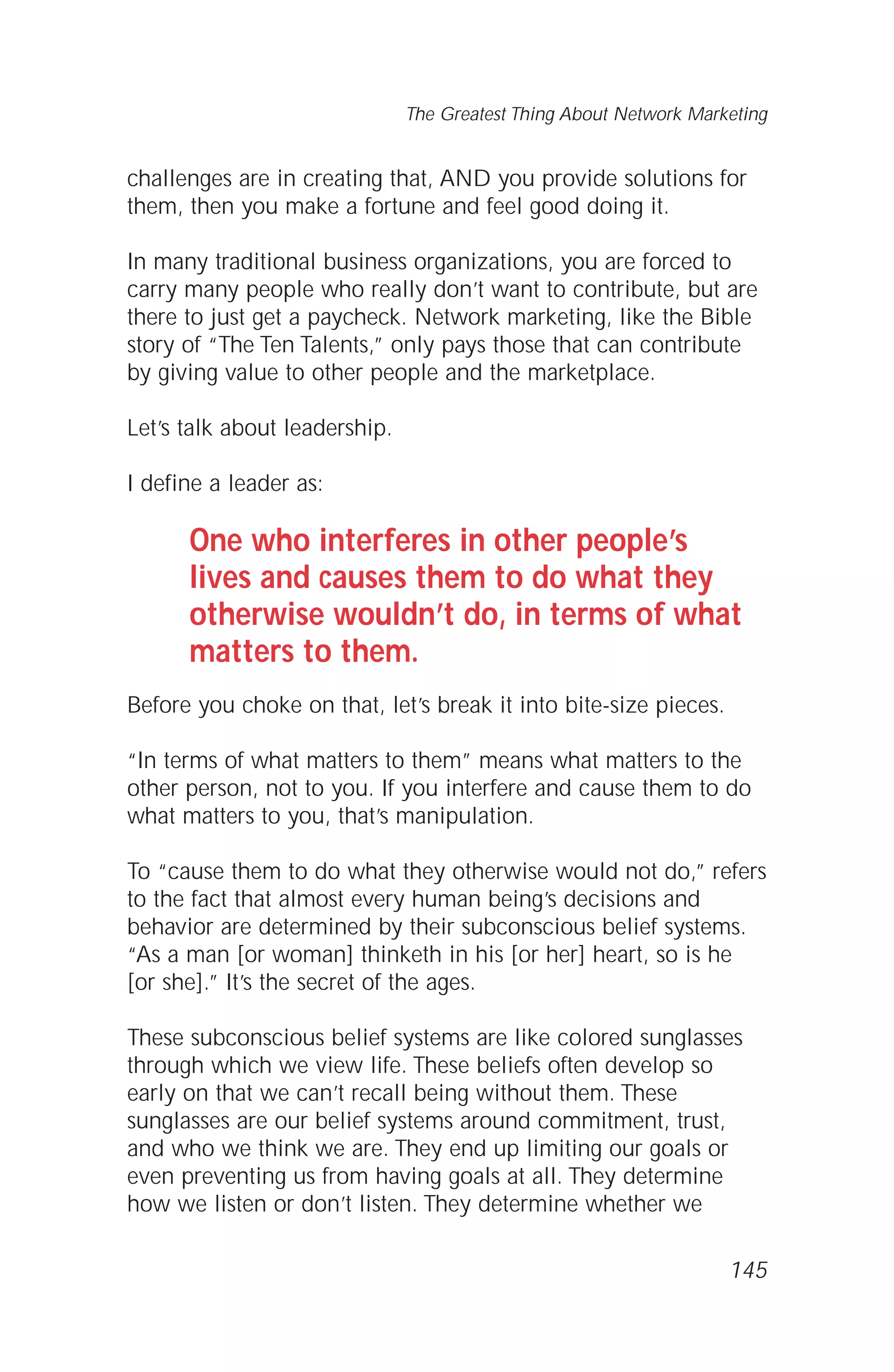 challenges are in creating that, AND you provide solutions for
them, then you make a fortune and feel good doing it.
In many traditional business organizations, you are forced to
carry many people who really don’t want to contribute, but are
there to just get a paycheck. Network marketing, like the Bible
story of “The Ten Talents,” only pays those that can contribute
by giving value to other people and the marketplace.
Let’s talk about leadership.
I define a leader as:
One who interferes in other people’s
lives and causes them to do what they
otherwise wouldn’t do, in terms of what
matters to them.
Before you choke on that, let’s break it into bite-size pieces.
“In terms of what matters to them” means what matters to the
other person, not to you. If you interfere and cause them to do
what matters to you, that’s manipulation.
To “cause them to do what they otherwise would not do,” refers
to the fact that almost every human being’s decisions and
behavior are determined by their subconscious belief systems.
“As a man [or woman] thinketh in his [or her] heart, so is he
[or she].” It’s the secret of the ages.
These subconscious belief systems are like colored sunglasses
through which we view life. These beliefs often develop so
early on that we can’t recall being without them. These
sunglasses are our belief systems around commitment, trust,
and who we think we are. They end up limiting our goals or
even preventing us from having goals at all. They determine
how we listen or don’t listen. They determine whether we
145
The Greatest Thing About Network Marketing
 