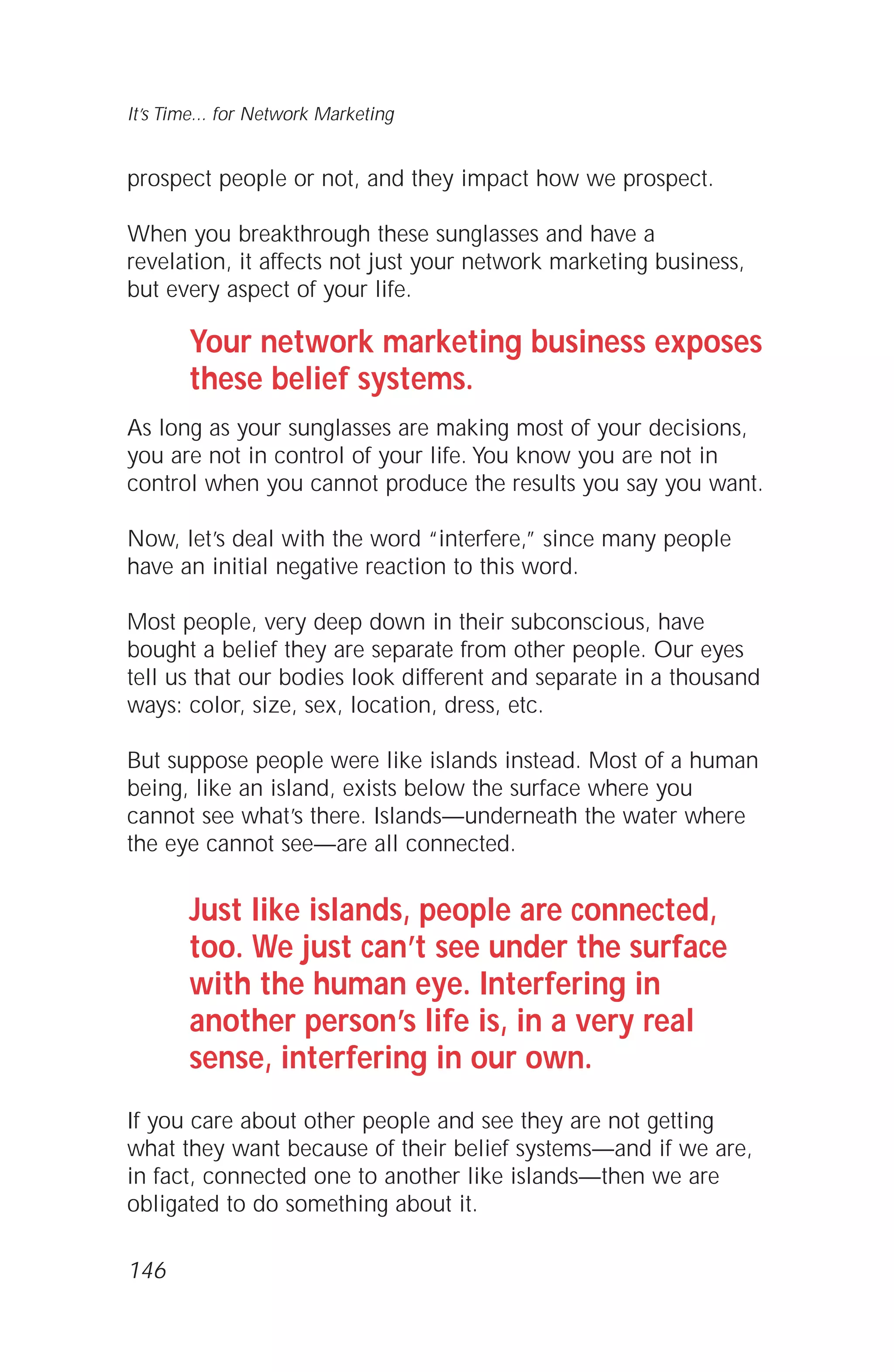 prospect people or not, and they impact how we prospect.
When you breakthrough these sunglasses and have a
revelation, it affects not just your network marketing business,
but every aspect of your life.
Your network marketing business exposes
these belief systems.
As long as your sunglasses are making most of your decisions,
you are not in control of your life. You know you are not in
control when you cannot produce the results you say you want.
Now, let’s deal with the word “interfere,” since many people
have an initial negative reaction to this word.
Most people, very deep down in their subconscious, have
bought a belief they are separate from other people. Our eyes
tell us that our bodies look different and separate in a thousand
ways: color, size, sex, location, dress, etc.
But suppose people were like islands instead. Most of a human
being, like an island, exists below the surface where you
cannot see what’s there. Islands—underneath the water where
the eye cannot see—are all connected.
Just like islands, people are connected,
too. We just can’t see under the surface
with the human eye. Interfering in
another person’s life is, in a very real
sense, interfering in our own.
If you care about other people and see they are not getting
what they want because of their belief systems—and if we are,
in fact, connected one to another like islands—then we are
obligated to do something about it.
146
It’s Time... for Network Marketing
 