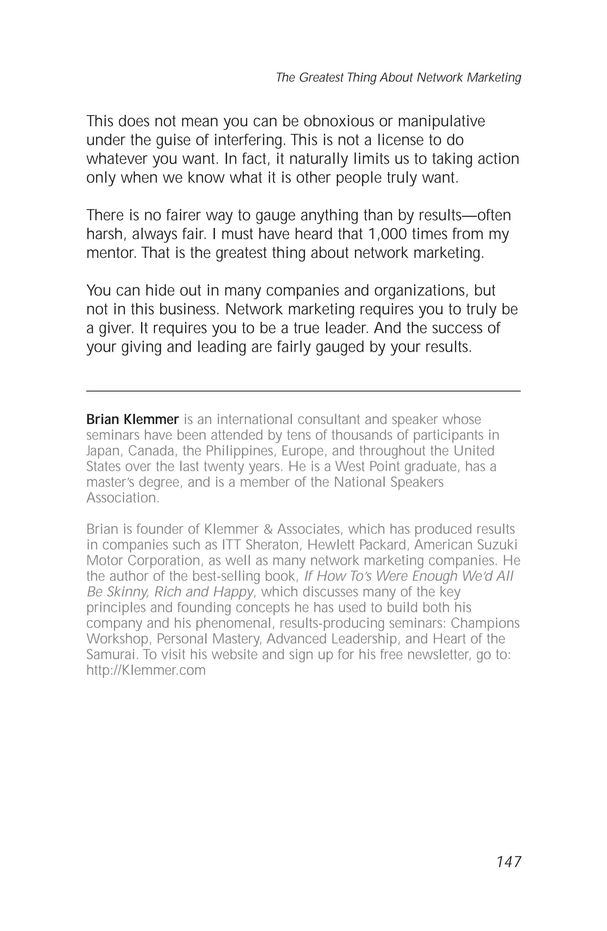 This does not mean you can be obnoxious or manipulative
under the guise of interfering. This is not a license to do
whatever you want. In fact, it naturally limits us to taking action
only when we know what it is other people truly want.
There is no fairer way to gauge anything than by results—often
harsh, always fair. I must have heard that 1,000 times from my
mentor. That is the greatest thing about network marketing.
You can hide out in many companies and organizations, but
not in this business. Network marketing requires you to truly be
a giver. It requires you to be a true leader. And the success of
your giving and leading are fairly gauged by your results.
Brian Klemmer is an international consultant and speaker whose
seminars have been attended by tens of thousands of participants in
Japan, Canada, the Philippines, Europe, and throughout the United
States over the last twenty years. He is a West Point graduate, has a
master’s degree, and is a member of the National Speakers
Association.
Brian is founder of Klemmer & Associates, which has produced results
in companies such as ITT Sheraton, Hewlett Packard, American Suzuki
Motor Corporation, as well as many network marketing companies. He
the author of the best-selling book, If How To’s Were Enough We’d All
Be Skinny, Rich and Happy, which discusses many of the key
principles and founding concepts he has used to build both his
company and his phenomenal, results-producing seminars: Champions
Workshop, Personal Mastery, Advanced Leadership, and Heart of the
Samurai. To visit his website and sign up for his free newsletter, go to:
http://Klemmer.com
147
The Greatest Thing About Network Marketing
 