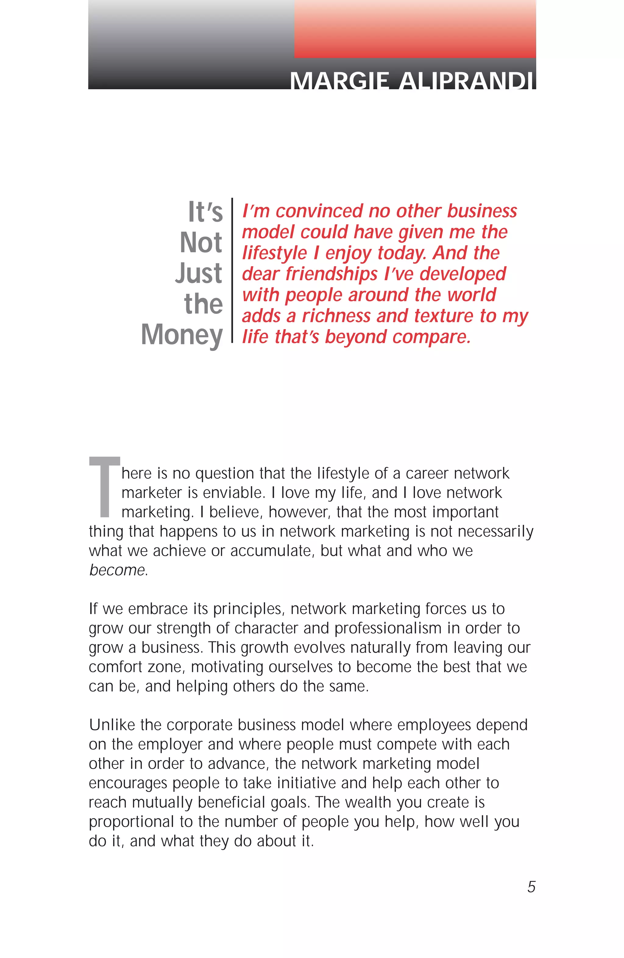 There is no question that the lifestyle of a career network
marketer is enviable. I love my life, and I love network
marketing. I believe, however, that the most important
thing that happens to us in network marketing is not necessarily
what we achieve or accumulate, but what and who we
become.
If we embrace its principles, network marketing forces us to
grow our strength of character and professionalism in order to
grow a business. This growth evolves naturally from leaving our
comfort zone, motivating ourselves to become the best that we
can be, and helping others do the same.
Unlike the corporate business model where employees depend
on the employer and where people must compete with each
other in order to advance, the network marketing model
encourages people to take initiative and help each other to
reach mutually beneficial goals. The wealth you create is
proportional to the number of people you help, how well you
do it, and what they do about it.
5
It’s
Not
Just
the
Money
I’m convinced no other business
model could have given me the
lifestyle I enjoy today. And the
dear friendships I’ve developed
with people around the world
adds a richness and texture to my
life that’s beyond compare.
MARGIE ALIPRANDI
 
