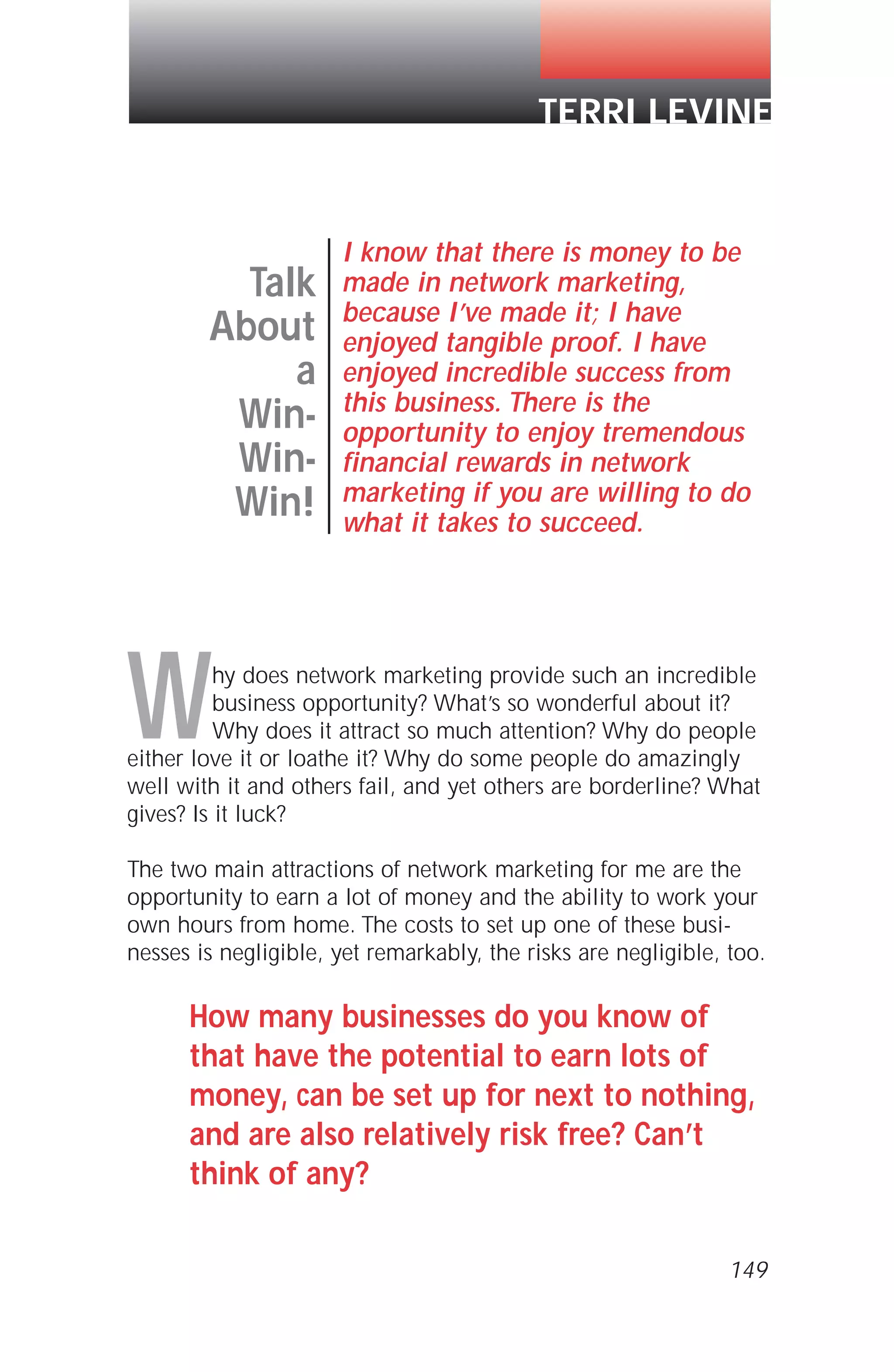 Why does network marketing provide such an incredible
business opportunity? What’s so wonderful about it?
Why does it attract so much attention? Why do people
either love it or loathe it? Why do some people do amazingly
well with it and others fail, and yet others are borderline? What
gives? Is it luck?
The two main attractions of network marketing for me are the
opportunity to earn a lot of money and the ability to work your
own hours from home. The costs to set up one of these busi-
nesses is negligible, yet remarkably, the risks are negligible, too.
How many businesses do you know of
that have the potential to earn lots of
money, can be set up for next to nothing,
and are also relatively risk free? Can’t
think of any?
149
Talk
About
a
Win-
Win-
Win!
I know that there is money to be
made in network marketing,
because I’ve made it; I have
enjoyed tangible proof. I have
enjoyed incredible success from
this business. There is the
opportunity to enjoy tremendous
financial rewards in network
marketing if you are willing to do
what it takes to succeed.
TERRI LEVINE
 
