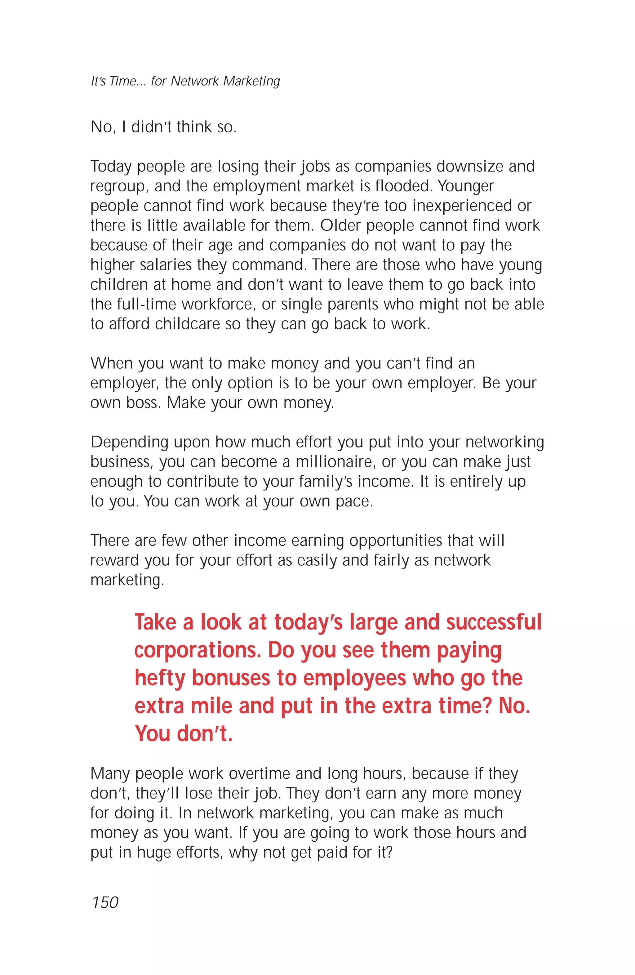 No, I didn’t think so.
Today people are losing their jobs as companies downsize and
regroup, and the employment market is flooded. Younger
people cannot find work because they’re too inexperienced or
there is little available for them. Older people cannot find work
because of their age and companies do not want to pay the
higher salaries they command. There are those who have young
children at home and don’t want to leave them to go back into
the full-time workforce, or single parents who might not be able
to afford childcare so they can go back to work.
When you want to make money and you can’t find an
employer, the only option is to be your own employer. Be your
own boss. Make your own money.
Depending upon how much effort you put into your networking
business, you can become a millionaire, or you can make just
enough to contribute to your family’s income. It is entirely up
to you. You can work at your own pace.
There are few other income earning opportunities that will
reward you for your effort as easily and fairly as network
marketing.
Take a look at today’s large and successful
corporations. Do you see them paying
hefty bonuses to employees who go the
extra mile and put in the extra time? No.
You don’t.
Many people work overtime and long hours, because if they
don’t, they’ll lose their job. They don’t earn any more money
for doing it. In network marketing, you can make as much
money as you want. If you are going to work those hours and
put in huge efforts, why not get paid for it?
It’s Time... for Network Marketing
150
 