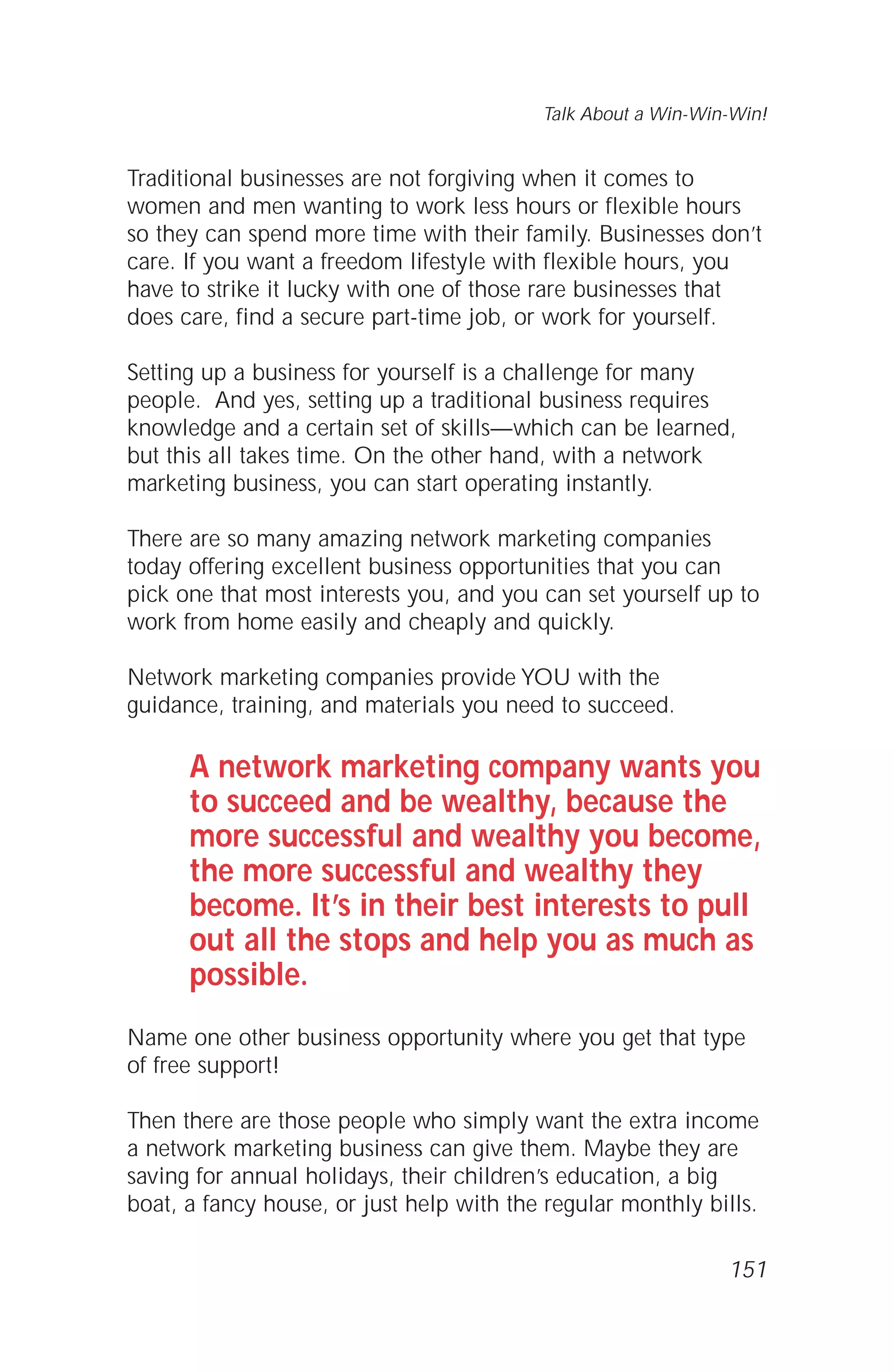 Traditional businesses are not forgiving when it comes to
women and men wanting to work less hours or flexible hours
so they can spend more time with their family. Businesses don’t
care. If you want a freedom lifestyle with flexible hours, you
have to strike it lucky with one of those rare businesses that
does care, find a secure part-time job, or work for yourself.
Setting up a business for yourself is a challenge for many
people. And yes, setting up a traditional business requires
knowledge and a certain set of skills—which can be learned,
but this all takes time. On the other hand, with a network
marketing business, you can start operating instantly.
There are so many amazing network marketing companies
today offering excellent business opportunities that you can
pick one that most interests you, and you can set yourself up to
work from home easily and cheaply and quickly.
Network marketing companies provide YOU with the
guidance, training, and materials you need to succeed.
A network marketing company wants you
to succeed and be wealthy, because the
more successful and wealthy you become,
the more successful and wealthy they
become. It’s in their best interests to pull
out all the stops and help you as much as
possible.
Name one other business opportunity where you get that type
of free support!
Then there are those people who simply want the extra income
a network marketing business can give them. Maybe they are
saving for annual holidays, their children’s education, a big
boat, a fancy house, or just help with the regular monthly bills.
Talk About a Win-Win-Win!
151
 
