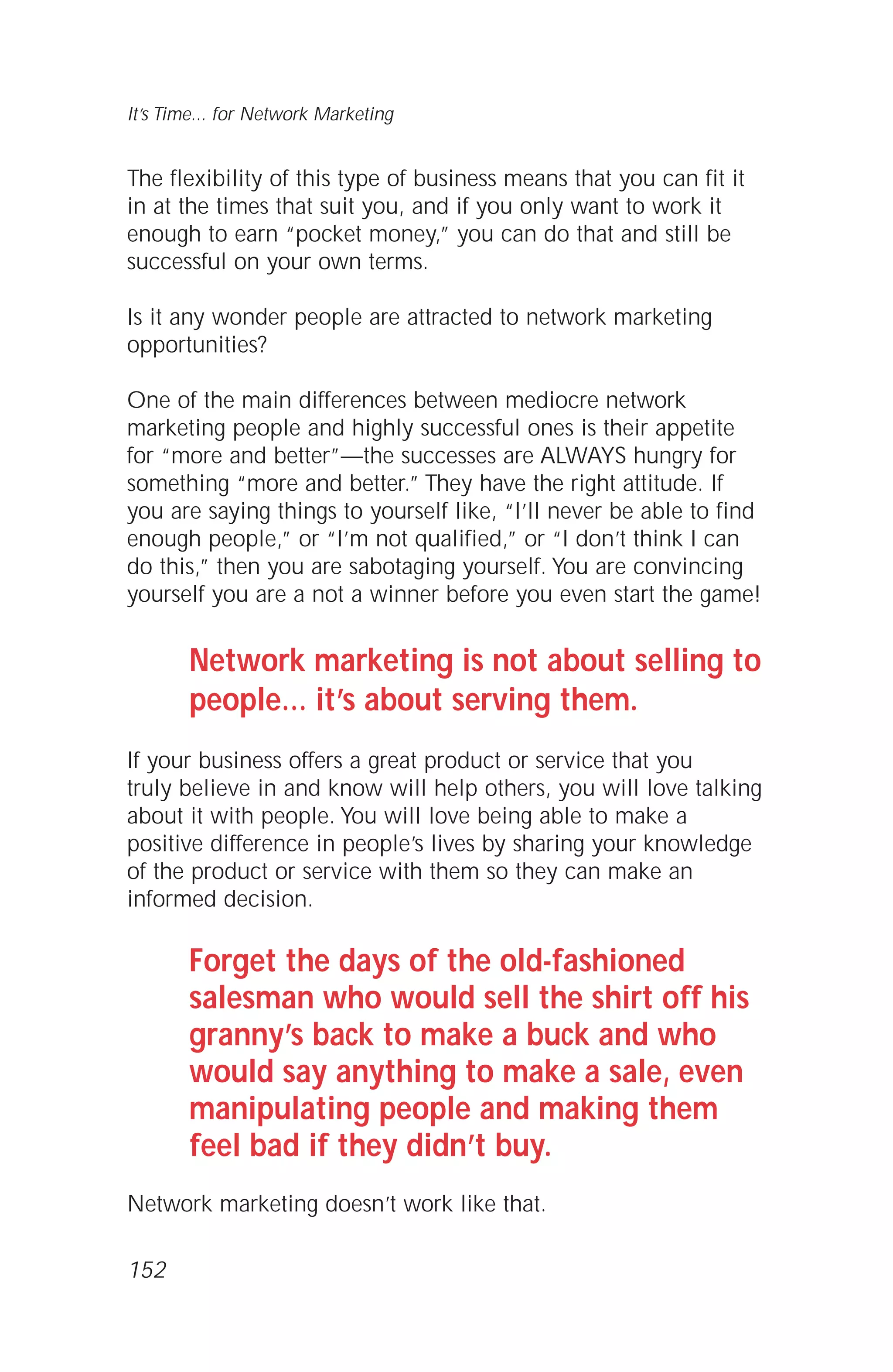 The flexibility of this type of business means that you can fit it
in at the times that suit you, and if you only want to work it
enough to earn “pocket money,” you can do that and still be
successful on your own terms.
Is it any wonder people are attracted to network marketing
opportunities?
One of the main differences between mediocre network
marketing people and highly successful ones is their appetite
for “more and better”—the successes are ALWAYS hungry for
something “more and better.” They have the right attitude. If
you are saying things to yourself like, “I’ll never be able to find
enough people,” or “I’m not qualified,” or “I don’t think I can
do this,” then you are sabotaging yourself. You are convincing
yourself you are a not a winner before you even start the game!
Network marketing is not about selling to
people… it’s about serving them.
If your business offers a great product or service that you
truly believe in and know will help others, you will love talking
about it with people. You will love being able to make a
positive difference in people’s lives by sharing your knowledge
of the product or service with them so they can make an
informed decision.
Forget the days of the old-fashioned
salesman who would sell the shirt off his
granny’s back to make a buck and who
would say anything to make a sale, even
manipulating people and making them
feel bad if they didn’t buy.
Network marketing doesn’t work like that.
It’s Time... for Network Marketing
152
 